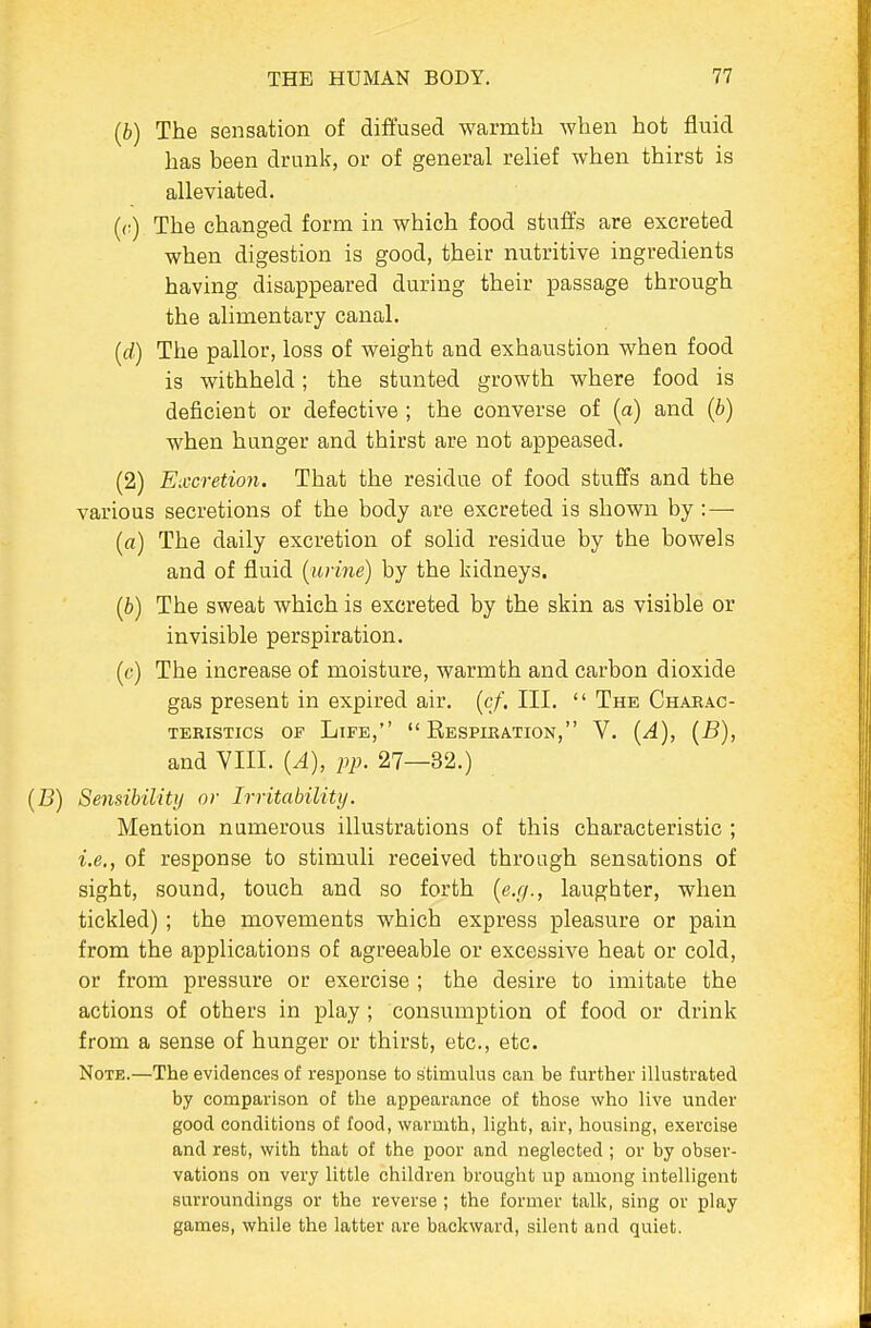 (6) The sensation of diffused warmth when hot fluid has been drunk, or of general relief when thirst is alleviated. (r) The changed form in which food stuffs are excreted when digestion is good, their nutritive ingredients having disappeared during their passage through the alimentary canal. {d) The pallor, loss of weight and exhaustion when food is Avithheld; the stunted growth where food is deficient or defective ; the converse of (a) and (b) when hunger and thirst are not appeased. (2) Excretion. That the residue of food stuffs and the various secretions of the body are excreted is shown by:— (a) The daily excretion of solid residue by the bowels and of fluid [urine) by the kidneys. (6) The sweat which is excreted by the skin as visible or invisible perspiration, (c) The increase of moisture, warmth and carbon dioxide gas present in expired air. [cf. III. The Charac- TEBISTICS OF LiFE, RESPIRATION, V. {A), [B), and YIII. (A), pp. 27—32.) [B) Sensibility or Irritability. Mention numerous illustrations of this characteristic ; i.e., of response to stimuli received through sensations of sight, sound, touch and so forth {e.g., laughter, when tickled) ; the movements which express pleasure or pain from the applications of agreeable or excessive heat or cold, or from pressure or exercise ; the desire to imitate the actions of others in play ; consumption of food or drink from a sense of hunger or thirst, etc., etc. Note.—The evidences of response to stimulus can be further illustrated by comparison of the appearance of those who live under good conditions of food, warmth, light, air, housing, exercise and rest, with that of the poor and neglected ; or by obser- vations on very little children brought up among intelligent surroundings or the reverse; the former talk, sing or play games, while the latter are backward, silent and quiet.