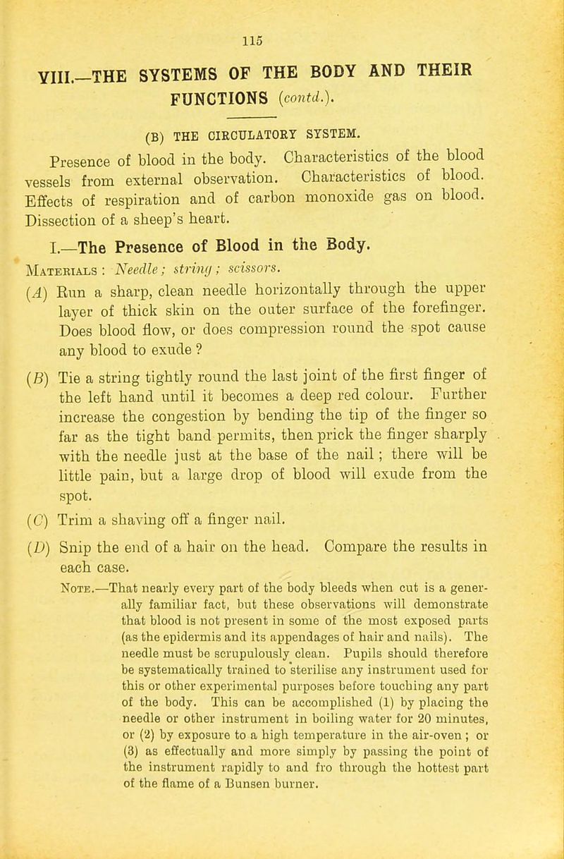 YIII.—THE SYSTEMS OF THE BODY AND THEIR FUNCTIONS {contd.). (B) THE CIRCULATORY SYSTEM. Presence of blood in the body. Characteristics of the blood vessels from external observation. Characteristics of blood. Effects of respiration and of carbon monoxide gas on blood. Dissection of a sheep's heart. I.—The Presence of Blood in the Body. Materials : Needle; string; scissors. {A) Run a sharp, clean needle horizontally through the upper layer of thick skin on the outer surface of the forefinger. Does blood flow, or does compression round the spot cause any blood to exude ? (B) Tie a string tightly round the last joint of the first finger of the left hand until it becomes a deep red colour. Further increase the congestion by bending the tip of the finger so far as the tight band permits, then prick the finger sharply with the needle just at the base of the nail; there will be little pain, but a large drop of blood will exude from the spot. (C) Trim a shaving off a finger nail. (D) Snip the end of a hair on the head. Compare the results in each case. Note.—That nearly every part of the body bleeds when cut is a gener- ally familiar fact, but these observations will demonstrate that blood is not present in some of the most exposed parts (as the epidermis and its appendages of hair and nails). The needle must be scrupulously clean. Pupils should therefore be systematically trained to sterilise any instrument used for this or other experimental purposes before touching any part of the body. This can be accomplished (1) by placing the needle or other instrument in boiling water for 20 minutes, or (2) by exposure to a high temperature in the air-oven ; or (3) as effectually and more simply by passing the point of the instrument rapidly to and fro through the hottest part of the flame of a Bunsen burner.