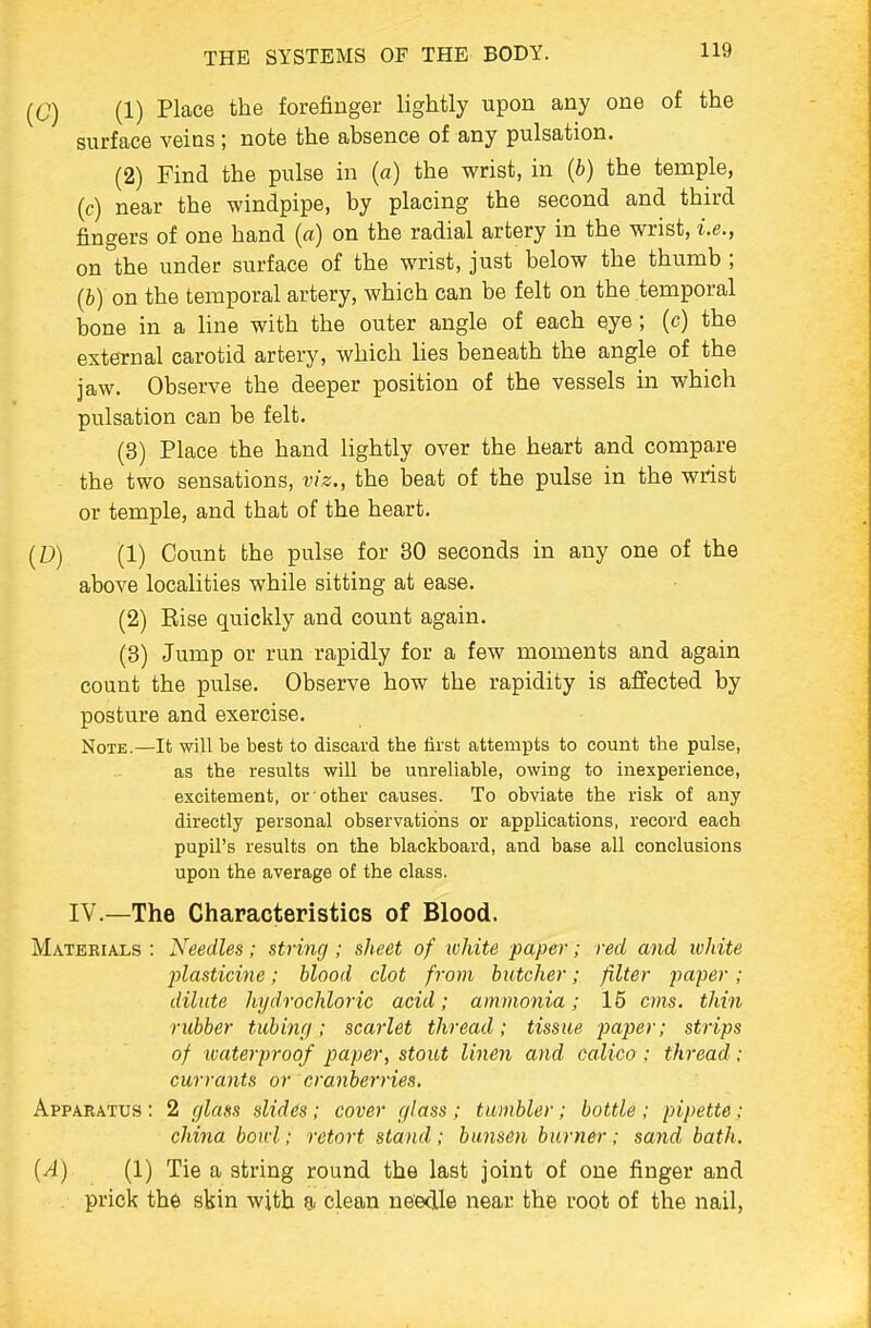 [C) (1) Place the forefinger lightly upon any one of the surface veins ; note the absence of any pulsation. (2) Find the pulse in (a) the wrist, in {b) the temple, (c) near the windpipe, by placing the second and third fingers of one hand (a) on the radial artery in the wrist, i.e., on the under surface of the wrist, just below the thumb ; (b) on the temporal artery, which can be felt on the temporal bone in a line with the outer angle of each eye; (c) the external carotid artery, which lies beneath the angle of the jaw. Observe the deeper position of the vessels in which pulsation can be felt. (3) Place the hand lightly over the heart and compare the two sensations, viz., the beat of the pulse in the wrist or temple, and that of the heart. (D) (1) Count the pulse for 30 seconds in any one of the above localities while sitting at ease. (2) Rise quickly and count again. (3) Jump or run rapidly for a few moments and again count the pulse. Observe how the rapidity is affected by posture and exercise. Note.—It will be best to discard the first attempts to count the pulse, as the results will be unreliable, owing to inexperience, excitement, or other causes. To obviate the risk of any directly personal observations or applications, record each pupil's results on the blackboard, and base all conclusions upon the average of the class. IV.—The Characteristics of Blood. Materials : Needles; string ; sheet of white paper; red and ivhite 2)lasticine; blood clot from butcher; filter paper; dilute hydrochloric acid; ammonia; 15 cms. thin rubber tubinfj; scarlet thread; tissue paper; strips of waterproof paper, stout linen and calico; thread; currants or cranberries. Apparatus : 2 c/lafis slides ; cover fflass; tumbler; bottle ; pipette; china boui; retort stand ; bu7isen burn&r; sand bath. {A) (1) Tie a string round the last joint of one finger and prick the skin with a clean neeclle near the root of the nail,
