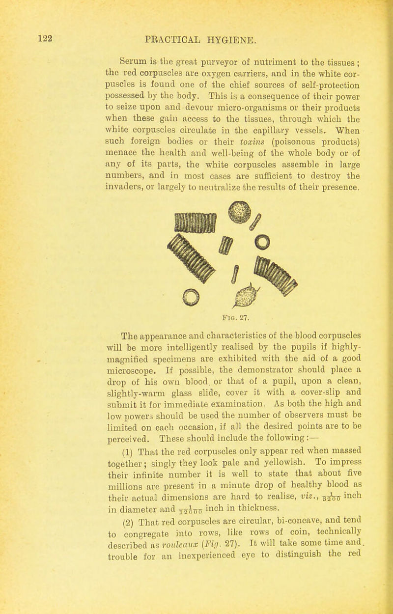 Serum is the great purveyor of nutrhnent to the tissues; the red corpuscles are oxygen carriers, and in the white cor- puscles is found one of the chief sources of self-protection possessed by the body. This is a consequence of their power to seize upon and devour micro-organisms or their products when these gain access to the tissues, through which the white corpuscles circulate in the capillary vessels. When such foreign bodies or their toxins (poisonous products) menace the health and well-being of the whole body or of any of its parts, the white corpuscles assemble in large numbers, and in most cases are sulScient to destroy the invaders, or largely to neutralize the results of their presence. Fio. 27. The appearance and characteristics of the blood corpuscles will be more intelligently realised by the pupils if highly- magnified specimens are exhibited with the aid of a good microscope. If possible, the demonstrator should place a drop of his own blood, or that of a pupil, upon a clean, slightly-warm glass slide, cover it with a cover-slip and submit it for immediate examination. As both the high and low powers should be used the number of observers must be limited on each occasion, if all the desired points are to be perceived. These should include the following :— (1) That the red corpuscles only appear red when massed together; singly they look pale and yellowish. To impress their infinite number it is well to state that about five millions are present in a minute drop of healthy blood as their actual dimensions are hard to realise, viz., gji^jj inch in diameter and j^lsn inch in thickness. (2) That red corpuscles are circular, bi-concave, and tend to congregate into rows, like rows of coin, technically described as rouleaux {Fi<i. 27). It will take some time and. trouble for an inexperienced eye to distinguish the red