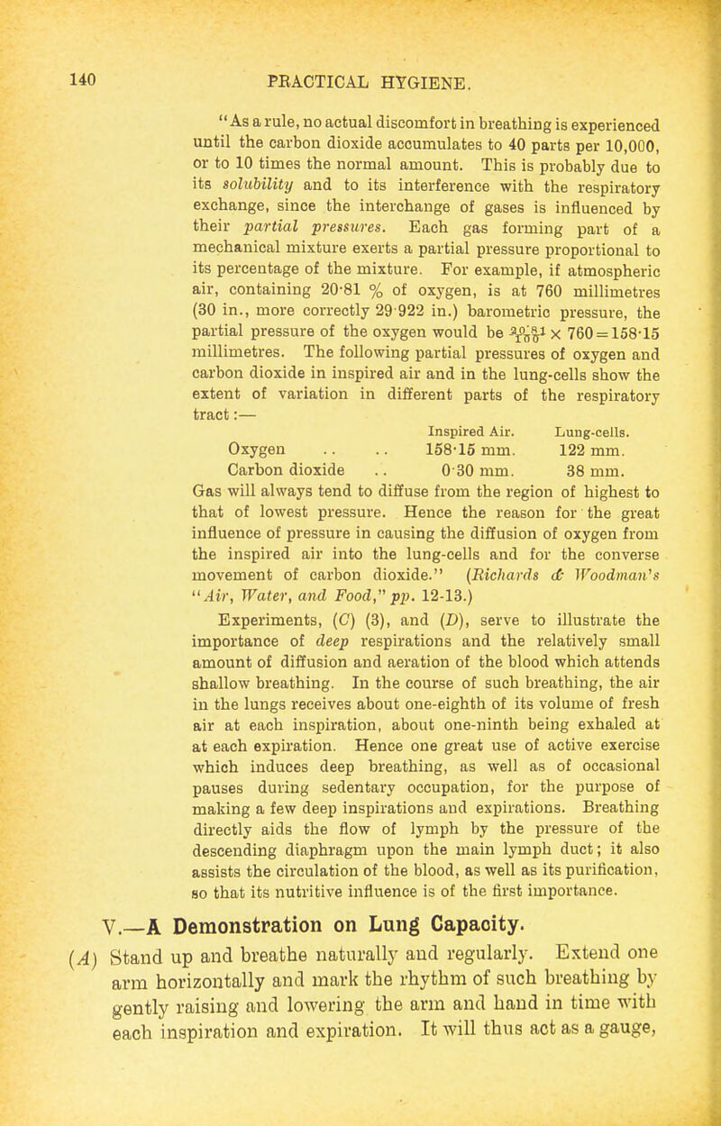 As a rule, no actual discomfort in breathing is experienced until the carbon dioxide accumulates to 40 parts per 10,000, or to 10 times the normal amount. This is probably due to its solubility and to its interference with the respiratory- exchange, since the interchange of gases is influenced by their partial pressures. Each gas forming part of a mechanical mixture exerts a partial pressure proportional to its percentage of the mixture. For example, if atmospheric air, containing 20-81 % of oxygen, is at 760 millimetres (30 in., more correctly 29 922 in.) barometric pressure, the partial pressure of the oxygen would be Ynn^ X 760 = 158-15 millimetres. The following partial pressures of oxygen and carbon dioxide in inspired air and in the lung-cells show the extent of variation in different parts of the respiratory tract:— Inspired Air. Lung-cells. Oxygen .. .. 158-16 mm. 122 mm. Carbon dioxide .. 0 30 mm. 38 mm. Gas will always tend to diffuse from the region of highest to that of lowest pressure. Hence the reason for the great influence of pressure in causing the diffusion of oxygen from the inspired air into the lung-cells and for the converse movement of carbon dioxide. (Richards d: Woodman's Air, Water, and Food, pp. 12-13.) Experiments, (C) (3), and (D), serve to illustrate the importance of deep respirations and the relatively small amount of diffusion and aeration of the blood which attends shallow breathing. In the course of such breathing, the air in the lungs receives about one-eighth of its volume of fresh air at each inspiration, about one-ninth being exhaled at at each expiration. Hence one great use of active exercise which induces deep breathing, as well as of occasional pauses during sedentary occupation, for the purpose of making a few deep inspirations and expirations. Breathing directly aids the flow of lymph by the pressure of the descending diaphragm upon the main lymph duct; it also assists the circulation of the blood, as well as its purification, so that its nutritive influence is of the first importance. v.—A Demonstration on Lung Capacity. (A) Stand up and breathe naturally and regularly. Extend one arm horizontally and mark the rhythm of such breathing by gently raising and lowering the arm and hand in time with each inspiration and expiration. It will thus act as a gauge,