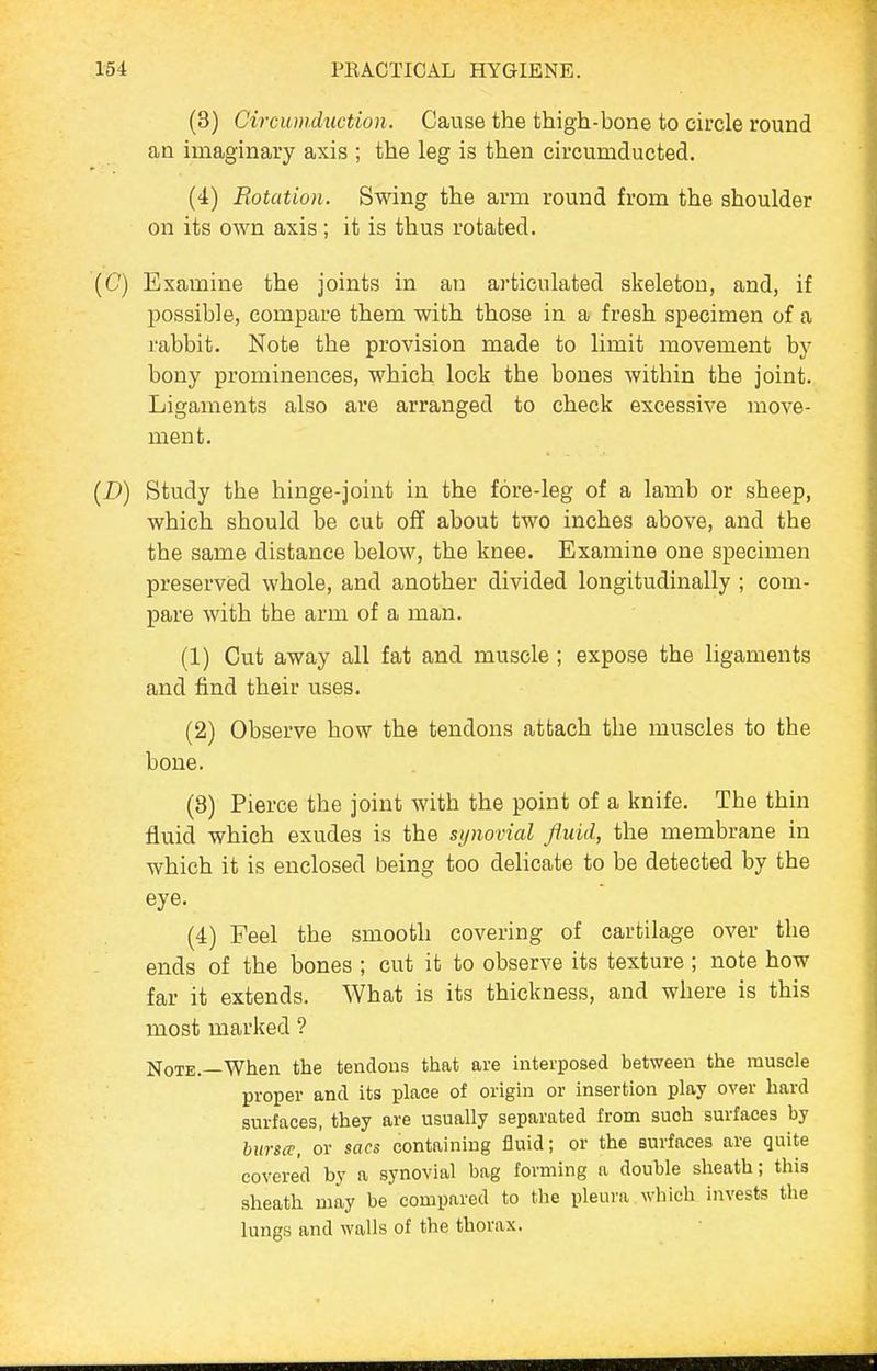 (3) Circumduction. Cause the thigh-bone to circle round an imaginary axis ; the leg is then circumducted. (4) Flotation. Swing the arm round from the shoulder on its own axis; it is thus rotated. (C) Examine the joints in an articulated skeleton, and, if possible, compare them with those in a fresh specimen of a rabbit. Note the provision made to limit movement by bony prominences, which lock the bones within the joint. Ligaments also are arranged to check excessive move- ment. {D) Study the hinge-joint in the fore-leg of a lamb or sheep, which should be cut off about two inches above, and the the same distance below, the knee. Examine one specimen preserved whole, and another divided longitudinally ; com- pare with the arm of a man. (1) Cut away all fat and muscle ; expose the ligaments and find their uses. (2) Observe how the tendons attach the muscles to the bone. (8) Pierce the joint with the point of a knife. The thin fluid which exudes is the synovial fluid, the membrane in which it is enclosed being too delicate to be detected by the eye. (4) Feel the smooth covering of cartilage over the ends of the bones ; cut it to observe its texture ; note how far it extends. What is its thickness, and where is this most marked ? Note.—When the tendons that are mterposed between the muscle proper and its place of origin or insertion play over hard surfaces, they are usually separated from such surfaces by bursa', or sacs containing fluid; or the surfaces are quite covered by a synovial bag forming a double sheath; this sheath may be compared to the pleura which invests the lungs and walls of the thorax.