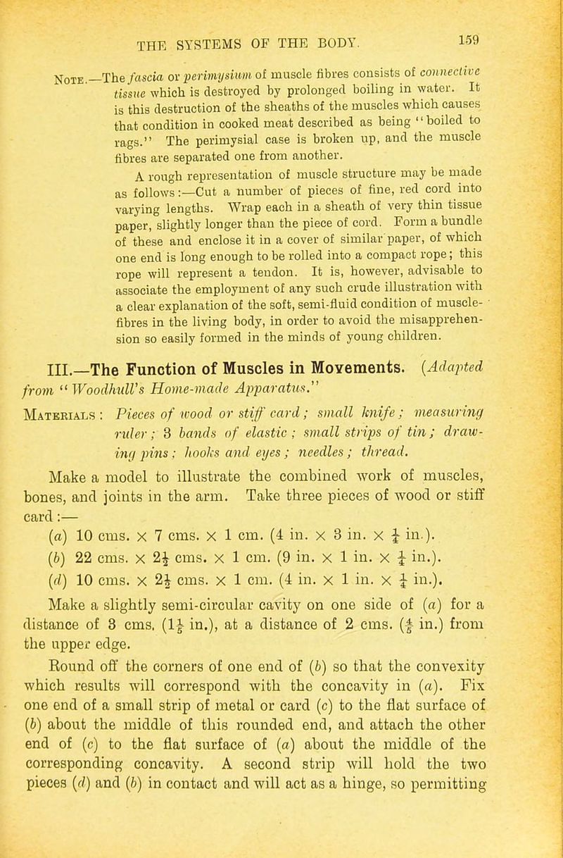 Note.—The/flscia or perimysium of muscle fibres consists of connective tissue which is destroyed by prolonged boiling in water. It is this destruction of the sheaths of the muscles which causes that condition in cooked meat described as being boiled to rags. The perimysial case is broken up, and the muscle fibres are separated one from another. A rough representation of muscle structure may be made as follows:—Cut a number of pieces of fine, red cord into varying lengths. Wrap each in a sheath of very thin tissue paper, slightly longer than the piece of cord. Form a bundle of these and enclose it in a cover of similar paper, of which one end is long enough to be rolled into a compact rope; this rope will represent a tendon. It is, however, advisable to associate the employment of any such crude illustration with a clear explanation of the soft, semi-fluid condition of muscle- fibres in the living body, in order to avoid the misapprehen- sion so easily formed in the minds of young children. III.—The Function of Muscles in Movements. {Adapted from WoodhtdVs Home-made Apparatus. Materials : Pieces of wood or stiff card; small knife ; measuring ruler; 3 hands of elastic ; small strips of tin; draw- ing pins: liooJis and eyes; needles; thread. Make a model to illustrate the combined work of muscles, bones, and joints in the arm. Take three pieces of wood or stiff card:— (a) 10 cms. X 7 cms. x 1 cm. (4 in. x 8 in. x ^ in.). (6) 22 cms. X 2J cms. x 1 cm. (9 in. x 1 in. x J in.). {d) 10 cms. X 2| cms. x 1 cm. (4 in. x 1 in. x i in.). Make a slightly semi-circular cavity on one side of (a) for a distance of 3 cms, (l^- in.), at a distance of 2 cms. (f in.) from the upper edge. Round off the corners of one end of (6) so that the convexity which results Avill correspond with the concavity in (a). Fix one end of a small strip of metal or card (c) to the flat surface of (t) about the middle of this rounded end, and attach the other end of (c) to the flat surface of (a) about the middle of the corresponding concavity. A second strip will hold the two pieces (f/) and (6) in contact and will act as a hinge, so permitting