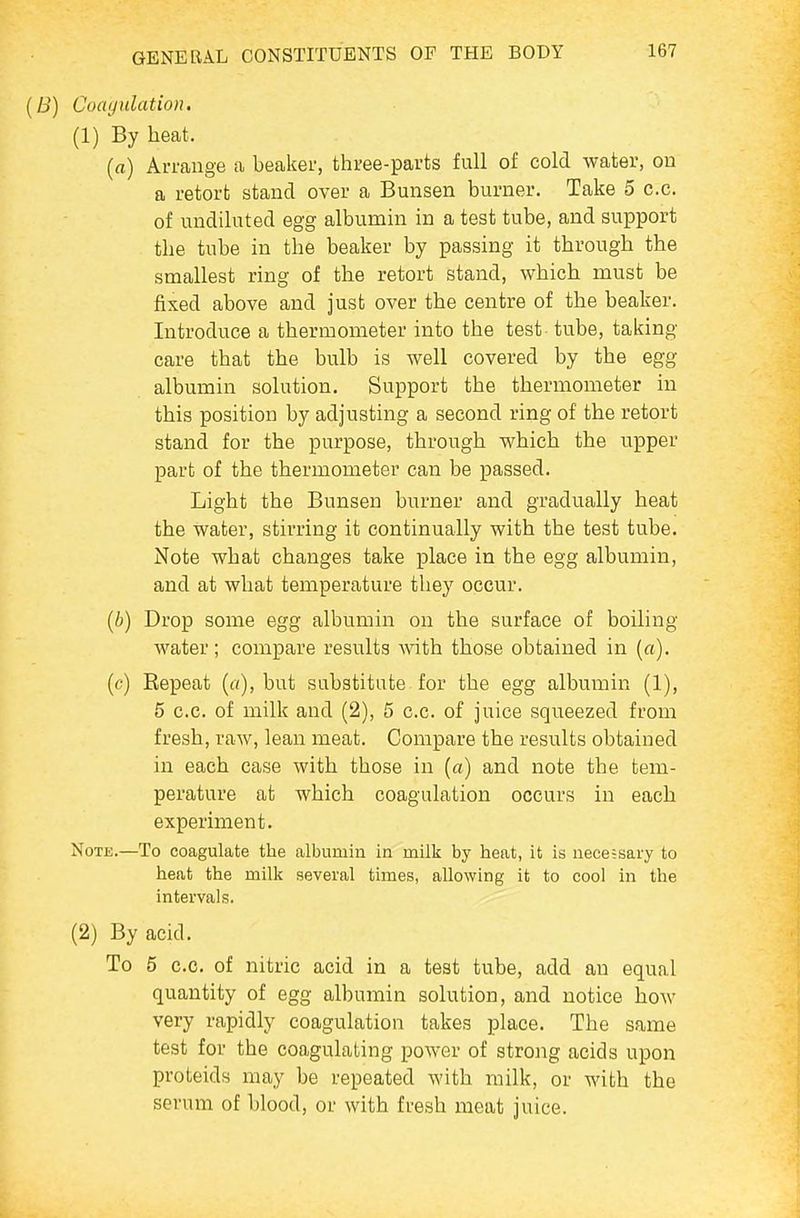 {B) Coayulation. (1) By heat. [a] Arrange a beaker, three-parts full of cold water, on a retort stand over a Bunsen burner. Take 5 c.c. of undiluted egg albumin in a test tube, and support the tube in the beaker by passing it through the smallest ring of the retort stand, which must be fixed above and just over the centre of the beaker. Introduce a thermometer into the test tube, taking care that the bulb is well covered by the egg albumin solution. Support the thermometer in this position by adjusting a second ring of the retort stand for the purpose, through which the upper part of the thermometer can be passed. Light the Bunsen burner and gradually heat the water, stirring it continually with the test tube. Note what changes take place in the egg albumin, and at what temperature they occur. (i) Drop some egg albumin on the surface of boiling water; compare results Avith those obtained in [a). (c) Repeat but substitute for the egg albumin (1), 6 c.c. of milk and (2), 5 c.c. of juice squeezed from fresh, raw, lean meat. Compare the results obtained in each case with those in [a) and note the tem- perature at which coagulation occurs in each experiment. Note.—To coagulate the albumin in milk by heat, it is nece;sary to heat the milk several times, allowing it to cool in the intervals. (2) By acid. To 5 c.c. of nitric acid in a test tube, add an equal quantity of egg albumin solution, and notice how very rapidly coagulation takes place. The same test for the coagulating power of strong acids upon proteids may be repeated with milk, or with the serum of blood, or with fresh meat juice.