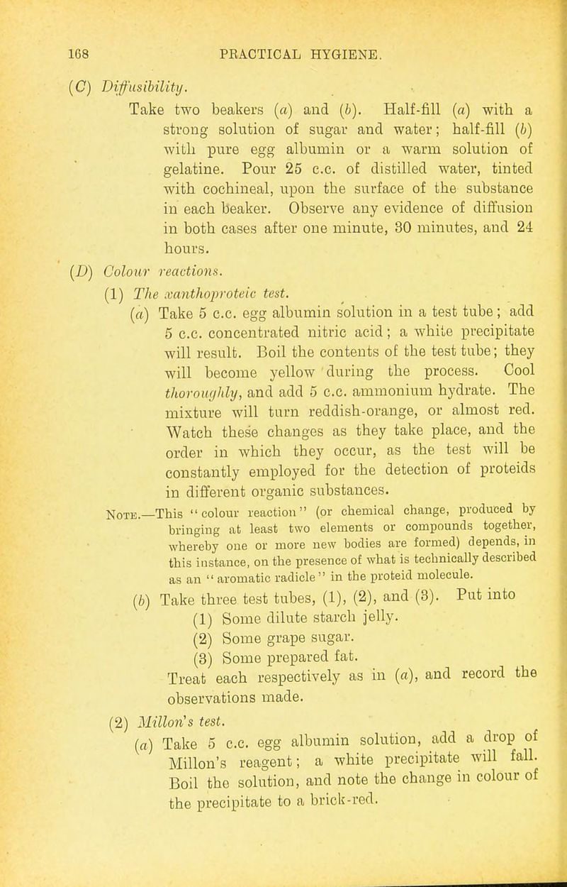 (C) Difusibility. Take two beakers (a) and (6). Half-fill (a) with a strong solution of sugar and water; half-fill {b) with pure egg albumin or a warm solution of gelatine. Pour 25 e.c. of distilled water, tinted with cochineal, upon the surface of the substance in each beaker. Observe any evidence of diffusion in both cases after one minute, 30 minutes, and 24 hours. (D) Colour reactions. (1) The xanthoproteic test. («) Take 5 c.c. egg albumin solution in a test tube; add 5 c.c. concentrated nitric acid; a white precipitate will result. Boil the contents of the test tube; they will become yellow during the process. Cool thoroughly, and add 5 c.c. ammonium hydrate. The mixture will turn reddish-orange, or almost red. Watch these changes as they take place, and the order in which they occur, as the test will be constantly employed for the detection of proteids in different organic substances. Note.—This colour reaction (or chemical change, produced by bringing at least two elements or compounds together, whereby one or more new bodies are formed) depends, in this instance, on the presence of what is technically described as an aromatic radicle in the proteid molecule. (6) Take three test tubes, (1), (2), and (3). Put into (1) Some dilute starch jelly. (2) Some grape sugar. (3) Some prepared fat. Treat each respectively as in («), and record the observations made. (2) union's test. {a) Take 5 c.c. egg albumin solution, add a drop of Millon's reagent; a white precipitate will fall. Boil the solution, and note the change in colour of the precipitate to a brick-red.