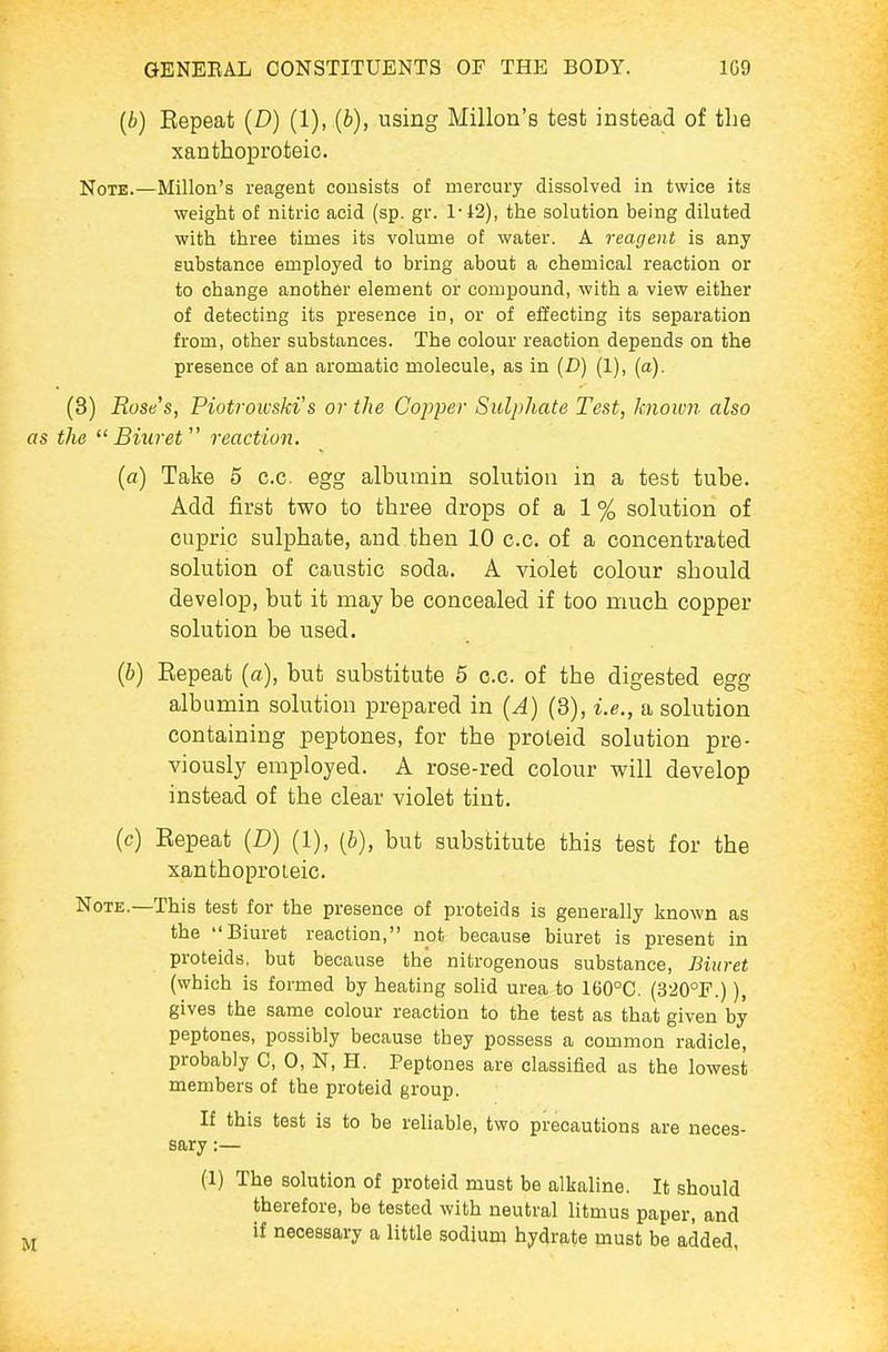 (6) Repeat (D) (1), {b), using Millon's test instead of the xanthoproteic. Note.—Millon's reagent consists of mercury dissolved in twice its weight of nitric acid (sp. gr. 1-42), the solution being diluted with three times its volume of water. A reagent is any substance employed to bring about a chemical reaction or to change another element or compound, with a view either of detecting its presence in, or of effecting its separation from, other substances. The colour reaction depends on the presence of an aromatic molecule, as in (D) (1), (a). (3) Rose's, Piotrowski's or the Copper Sulphate Test, known also as the Biuret reaction. (ft) Take 5 c.c egg albumin solution in a test tube. Add first two to three drops of a 1 % solution of cupric sulphate, and then 10 c.c. of a concentrated solution of caustic soda. A violet colour should develop, but it may be concealed if too much copper solution be used. (b) Repeat (a), but substitute 6 c.c. of the digested egg albumin solution prepared in (A) (3), i.e., a solution containing peptones, for the proteid solution pre- viously employed. A rose-red colour will develop instead of the clear violet tint. (c) Repeat (D) (1), {b), but substitute this test for the xanthoproteic. Note.—This test for the presence of proteids is generally known as the Biuret reaction, not because biuret is present in proteids, but because the nitrogenous substance. Biuret (which is formed by heating solid urea to 160°G. (320°F.)), gives the same colour reaction to the test as that given by peptones, possibly because they possess a common radicle, probably C, 0, N, H. Peptones are classified as the lowest members of the proteid group. If this test is to be reliable, two precautions are neces- sary :— (1) The solution of proteid must be alkaline. It should therefore, be tested with neutral litmus paper, and if necessary a little sodium hydrate must be added,