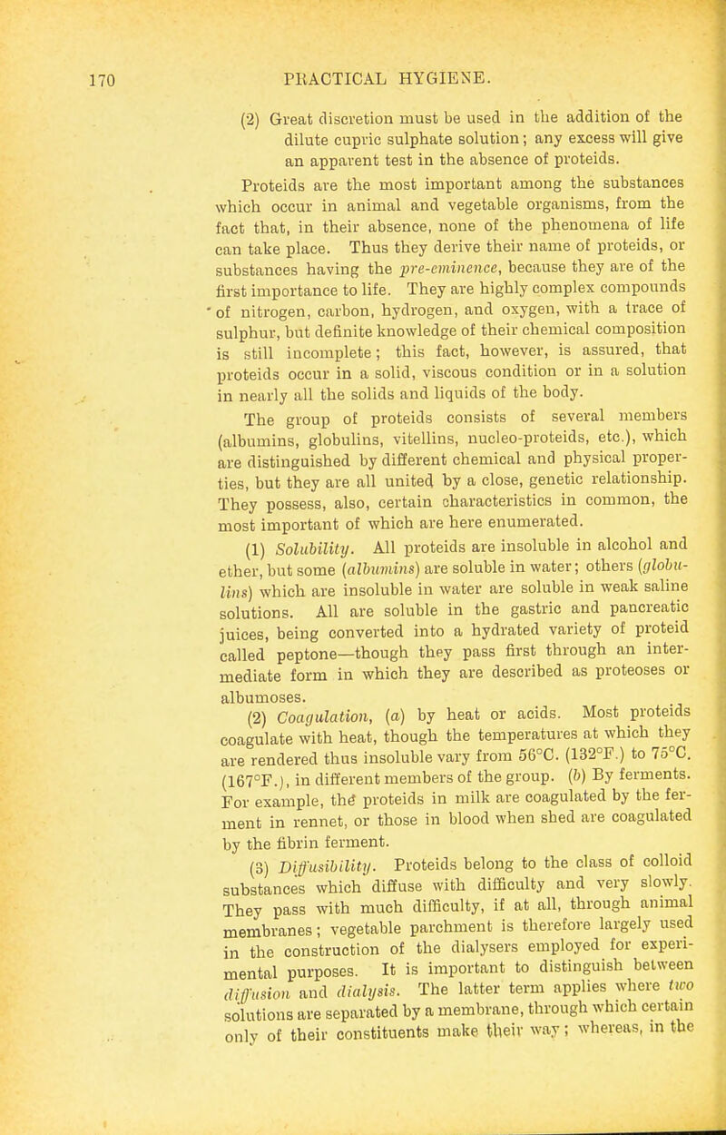 (2) Great discretion must be used in the addition of the dilute cupvic sulphate solution; any excess will give an apparent test in the absence of proteids. Proteids are the most important among the substances which occur in animal and vegetable organisms, from the fact that, in their absence, none of the phenomena of life can take place. Thus they derive their name o£ proteids, or substances having the pre-eminence, because they are of the first importance to life. They are highly complex compounds • of nitrogen, carbon, hydrogen, and oxygen, with a trace of sulphur, but definite knowledge of their chemical composition is still incomplete; this fact, however, is assured, that proteids occur in a solid, viscous condition or in a solution in nearly all the solids and liquids of the body. The group of proteids consists of several members (albumins, globulins, vitellins, nucleo-proteids, etc.), which are distinguished by different chemical and physical proper- ties, but they are all united by a close, genetic relationship. They possess, also, certain characteristics in common, the most important of which are here enumerated. (1) Solubilily. All proteids are insoluble in alcohol and ether, but some {alhumins) are soluble in water; others {glohu- Uns) which are insoluble in water are soluble in weak saline solutions. All are soluble in the gastric and pancreatic juices, being converted into a hydrated variety of proteid called peptone—though they pass first through an inter- mediate form in which they are described as proteoses or albumoses. (2) Coagulation, (a) by heat or acids. Most proteids coagulate with heat, though the temperatures at which they are rendered thus insoluble vary from 56°C. (132°F.) to 75°C. (167°F.), in dift'erent members of the group. (&) By ferments. For example, th^ proteids in milk are coagulated by the fer- ment in rennet, or those in blood when shed are coagulated by the fibrin ferment. (3) Diff'iisibility. Proteids belong to the class of colloid substances which diffuse with difficulty and very slowly. They pass with much difficulty, if at all, through animal membranes; vegetable parchment is therefore largely used in the construction of the dialysers employed for experi- mental purposes. It is important to distinguish between difmion and dialysis. The latter term applies where two solutions are separated by a membrane, through which certain only of their constituents make their way; whereas, m the