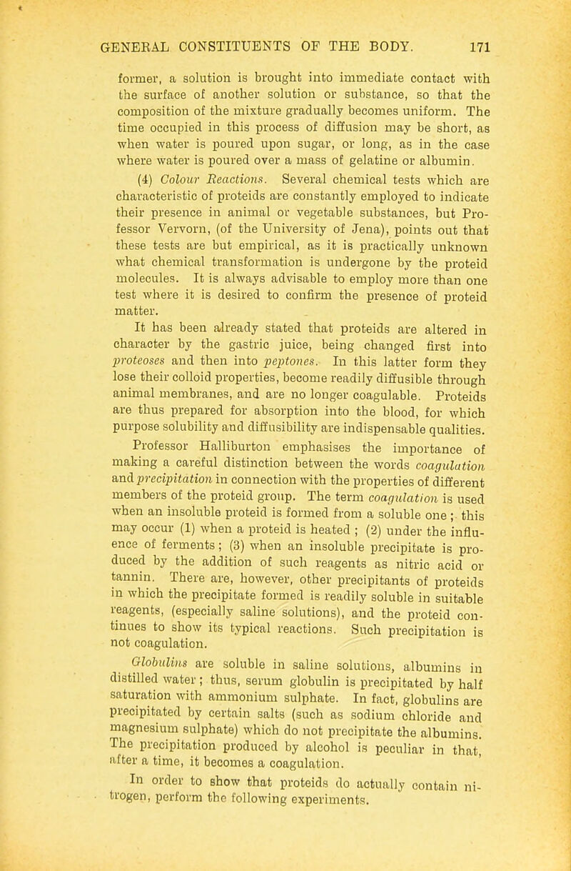 former, a solution is brought into immediate contact with the surface of another solution or substance, so that the composition of the mixture gradually becomes uniform. The time occupied in this process of diffusion may be short, as when water is poured upon sugar, or long, as in the case whene water is poured over a mass of gelatine or albumin. (4) Colour Reactions. Several chemical tests which are characteristic of proteids are constantly employed to indicate their presence in animal or vegetable substances, but Pro- fessor Vervorn, (of the University of Jena), points out that these tests are but empirical, as it is practically unknown what chemical transformation is undergone by the proteid molecules. It is always advisable to employ more than one test where it is desired to confirm the presence of proteid matter. It has been already stated that proteids are altered in character by the gastric juice, being changed first into proteoses and then into peptones. In this latter form they lose their colloid properties, become readily difi'usible through animal membranes, and are no longer coagulable. Proteids are thus prepared for absorption into the blood, for which purpose solubility and diffusibility are indispensable qualities. Professor Halliburton emphasises the importance of making a careful distinction between the words coagulation precipitation in connection with the properties of different members of the proteid group. The term coagulation is used when an insoluble proteid is formed from a soluble one ; this may occur (1) when a proteid is heated ; (2) under the influ- ence of ferments; (3) when an insoluble precipitate is pro- duced by the addition of such reagents as nitric acid or tannin. There are, however, other precipitants of proteids in which the precipitate formed is readily soluble in suitable reagents, (especially saline solutions), and the proteid con- tinues to show its typical reactions. Such precipitation is not coagulation. Globulins are soluble in saline solutions, albumins in distilled water; thus, serum globulin is precipitated by half saturation with ammonium sulphate. In fact, globulins are precipitated by certain salts (such as sodium chloride and magnesium sulphate) which do not precipitate the albumins. The precipitation produced by alcohol is peculiar in that, after a time, it becomes a coagulation. In order to show that proteids do actually contain ni- trogen, perform the following experiments.