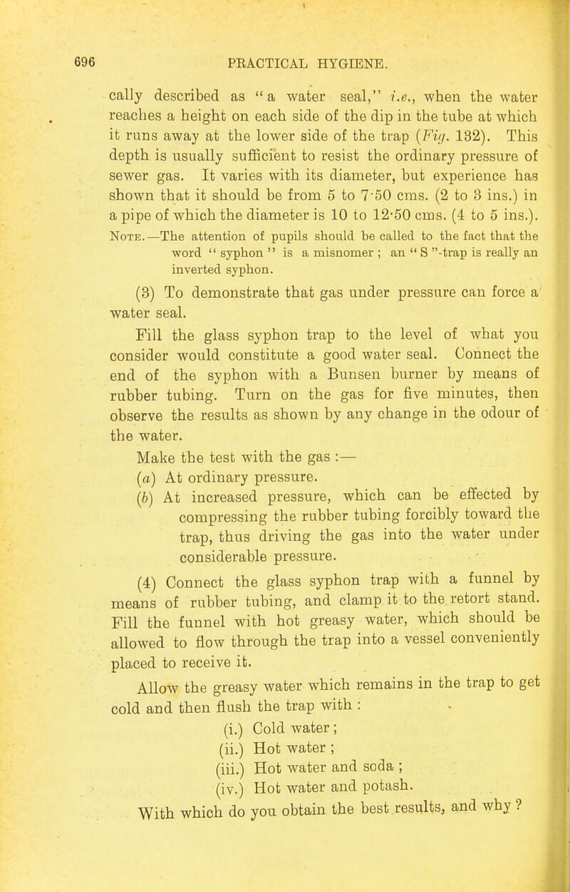 cally described as a water seal, i.e., when the water reaches a height on each side of the dip in the tube at which it runs away at the lower side of the trap {Fit/. 182). This depth is usually sufficient to resist the ordinary pressure of sewer gas. It varies with its diameter, but experience has shown that it should be from 5 to 7 50 cms. (2 to 3 ins.) in a pipe of which the diameter is 10 to 12-50 cms. (4 to 5 ins.). Note.—The attention of pupils should be called to the fact that the word syphon is a misnomer ; an  S -trap is really an inverted syphon. (3) To demonstrate that gas under pressure can force a water seal. Fill the glass syphon trap to the level of what you consider would constitute a good water seal. Connect the end of the syphon with a Bunsen burner by means of rubber tubing. Turn on the gas for five minutes, then observe the results as shown by any change in the odour of the water. Make the test with the gas :— (a) At ordinary pressure. (b) At increased pressure, which can be effected by compressing the rubber tubing forcibly toward the trap, thus driving the gas into the water under considerable pressure. (4) Connect the glass syphon trap with a funnel by means of rubber tubing, and clamp it to the retort stand. Fill the funnel with hot greasy water, which should be allowed to flow through the trap into a vessel conveniently placed to receive it. Allow the greasy water which remains in the trap to get cold and then flush the trap with : (i.) Cold water; (ii.) Hot water; (iii.) Hot water and soda ; (iv.) Hot water and potash. With which do you obtain the best results, and why ?
