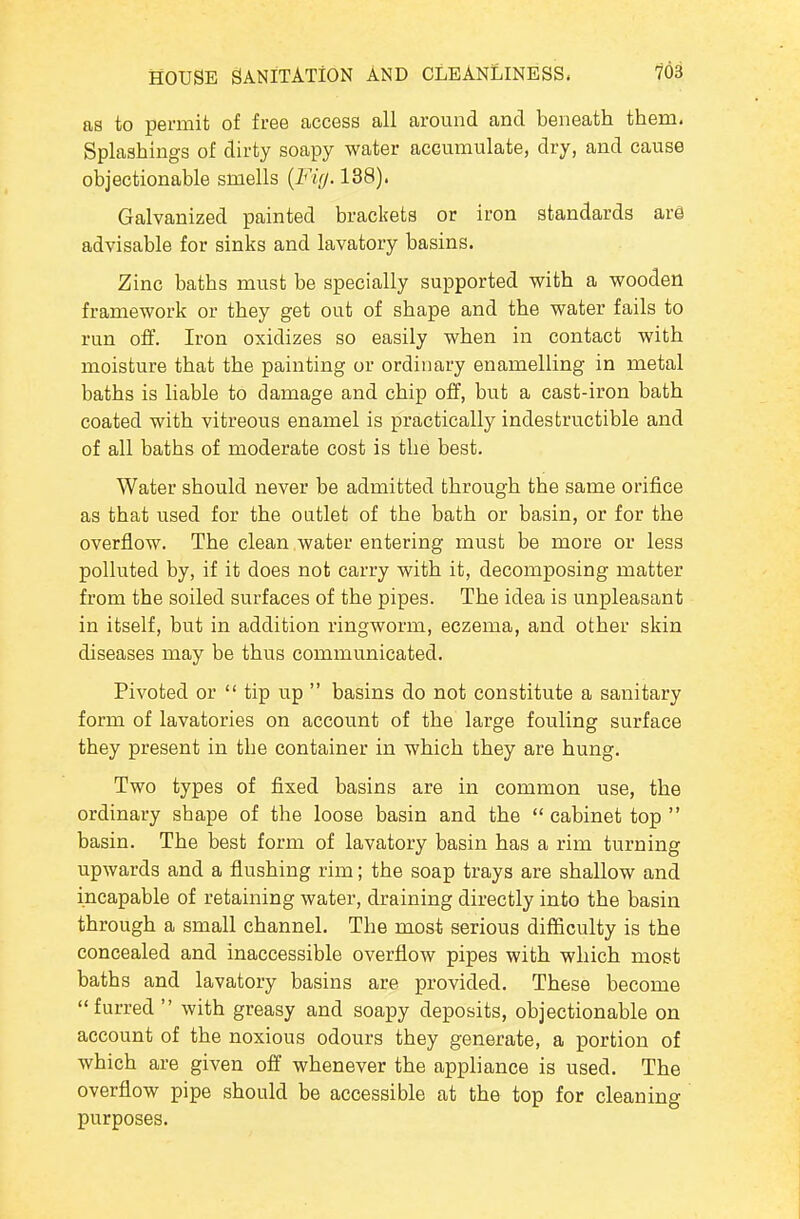 as to permit of free access all around and beneath them. Splashings of dirty soapy water accumulate, dry, and cause objectionable smells {Fig. 138). Galvanized painted brackets or iron standards ar@ advisable for sinks and lavatory basins. Zinc baths must be specially supported with a wooden framework or they get out of shape and the water fails to run off. Iron oxidizes so easily when in contact with moisture that the painting or ordinary enamelling in metal baths is liable to damage and chip off, but a cast-iron bath coated with vitreous enamel is practically indestructible and of all baths of moderate cost is the best. Water should never be admitted through the same orifice as that used for the outlet of the bath or basin, or for the overflow. The clean water entering must be more or less polluted by, if it does not carry with it, decomposing matter from the soiled surfaces of the pipes. The idea is unpleasant in itself, but in addition ringworm, eczema, and other skin diseases may be thus communicated. Pivoted or  tip up  basins do not constitute a sanitary form of lavatories on account of the large fouling surface they present in the container in which they are hung. Two types of fixed basins are in common use, the ordinary shape of the loose basin and the  cabinet top  basin. The best form of lavatory basin has a rim turning upwards and a flushing rim; the soap trays are shallow and incapable of retaining water, draining directly into the basin through a small channel. The most serious difficulty is the concealed and inaccessible overflow pipes with which most baths and lavatory basins are provided. These become furred with greasy and soapy deposits, objectionable on account of the noxious odours they generate, a portion of which are given off whenever the appliance is used. The overflow pipe should be accessible at the top for cleaning purposes.