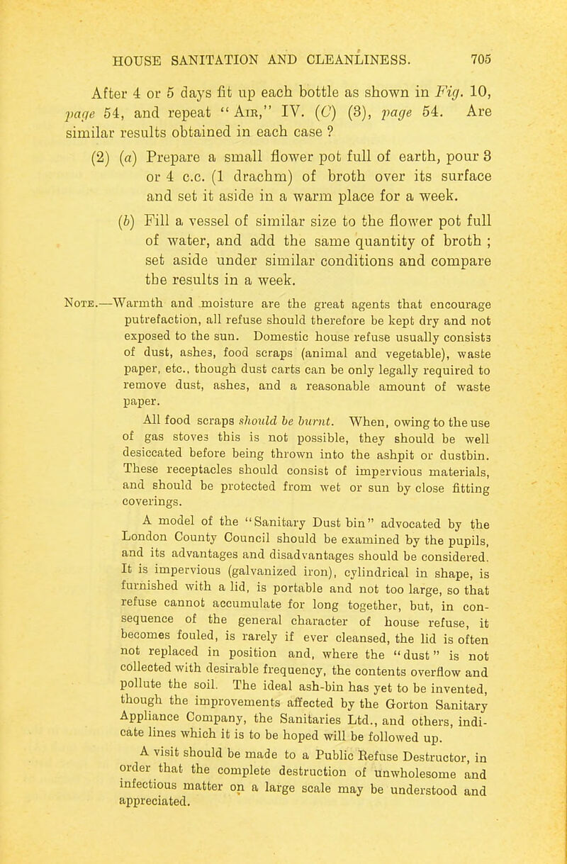 After 4 or 5 days fit up each bottle as shown in Fig. 10, parte 54, and repeat  Am, IV. (C) (3), page 54. Are similar results obtained in each case ? (2) («) Prepare a small flower pot full of earth, pour 3 or 4 c.c. (1 drachm) of broth over its surface and set it aside in a warm place for a week, (i) Fill a vessel of similar size to the flower pot full of water, and add the same quantity of broth ; set aside under similar conditions and compare the results in a week. Note.—Warmth and moisture are the great agents that encourage putrefaction, all refuse should therefore be kept dry and not exposed to the sun. Domestic house refuse usually consists of dust, ashes, food scraps (animal and vegetable), waste paper, etc., though dust carts can be only legally required to remove dust, ashes, and a reasonable amount of waste paper. All food scraps should he burnt. When, owing to the use of gas stoves this is not possible, they should be well desiccated before being thrown into the ashpit or dustbin. These receptacles should consist of impervious materials, and should be protected from wet or sun by close fitting coverings. A model of the Sanitary Dustbin advocated by the London County Council should be examined by the pupils, and its advantages and disadvantages should be considered. It is impervious (galvanized iron), cylindrical in shape, is furnished with a lid, is portable and not too large, so that refuse cannot accumulate for long together, but, in con- sequence of the general character of house refuse, it becomes fouled, is rarely if ever cleansed, the lid is often not replaced in position and, where the dust is not collected with desirable frequency, the contents overflow and pollute the soil. The ideal ash-bin has yet to be invented, though the improvements affected by the Gorton Sanitary Appliance Company, the Sanitaries Ltd., and others, indi- cate lines which it is to be hoped will be followed up. A visit should be made to a Public Eefuse Destructor, in order that the complete destruction of unwholesome and infectious matter on a large scale may be understood and appreciated.