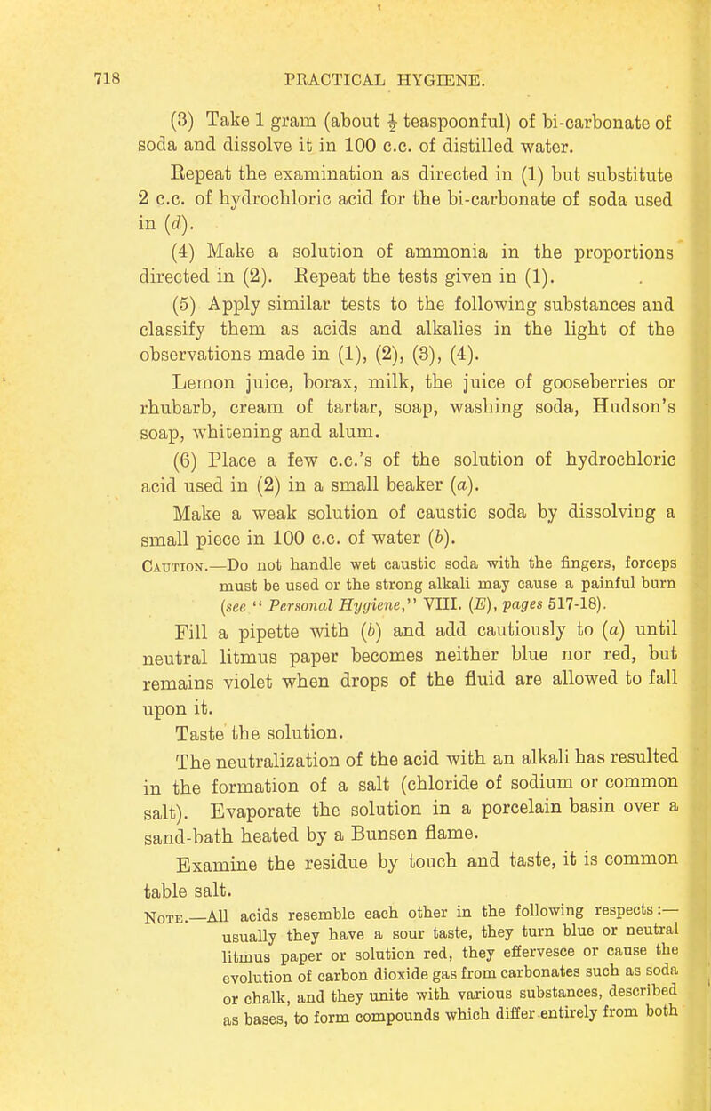 (3) Take 1 gram (about ^ teaspoonful) of bi-oarbonate of soda and dissolve it in 100 c.c. of distilled water, Kepeat the examination as directed in (1) but substitute 2 c.c. of hydrochloric acid for the bi-carbonate of soda used in {d). (4) Make a solution of ammonia in the proportions directed in (2). Eepeat the tests given in (1). (5) Apply similar tests to the following substances and classify them as acids and alkalies in the light of the observations made in (1), (2), (3), (4). Lemon juice, borax, milk, the juice of gooseberries or rhubarb, cream of tartar, soap, washing soda, Hudson's soap, whitening and alum. (6) Place a few c.c.'s of the solution of hydrochloric acid used in (2) in a small beaker (a). Make a weak solution of caustic soda by dissolving a small piece in 100 c.c. of water (b). Caution.—Do not handle wet caustic soda with the fingers, forceps must be used or the strong alkali may cause a painful burn (see  Personal Hygiene VIII. [E), pages 517-18). Fill a pipette with (b) and add cautiously to (a) until neutral litmus paper becomes neither blue nor red, but remains violet when drops of the fluid are allowed to fall upon it. Taste the solution. The neutralization of the acid with an alkah has resulted in the formation of a salt (chloride of sodium or common salt). Evaporate the solution in a porcelain basin over a sand-bath heated by a Bunsen flame. Examine the residue by touch and taste, it is common table salt. Note.—All acids resemble each other in the following respects:— usually they have a sour taste, they turn blue or neutral litmus paper or solution red, they effervesce or cause the evolution of carbon dioxide gas from carbonates such as soda or chalk, and they unite with various substances, described as bases, to form compounds which differ entirely from both