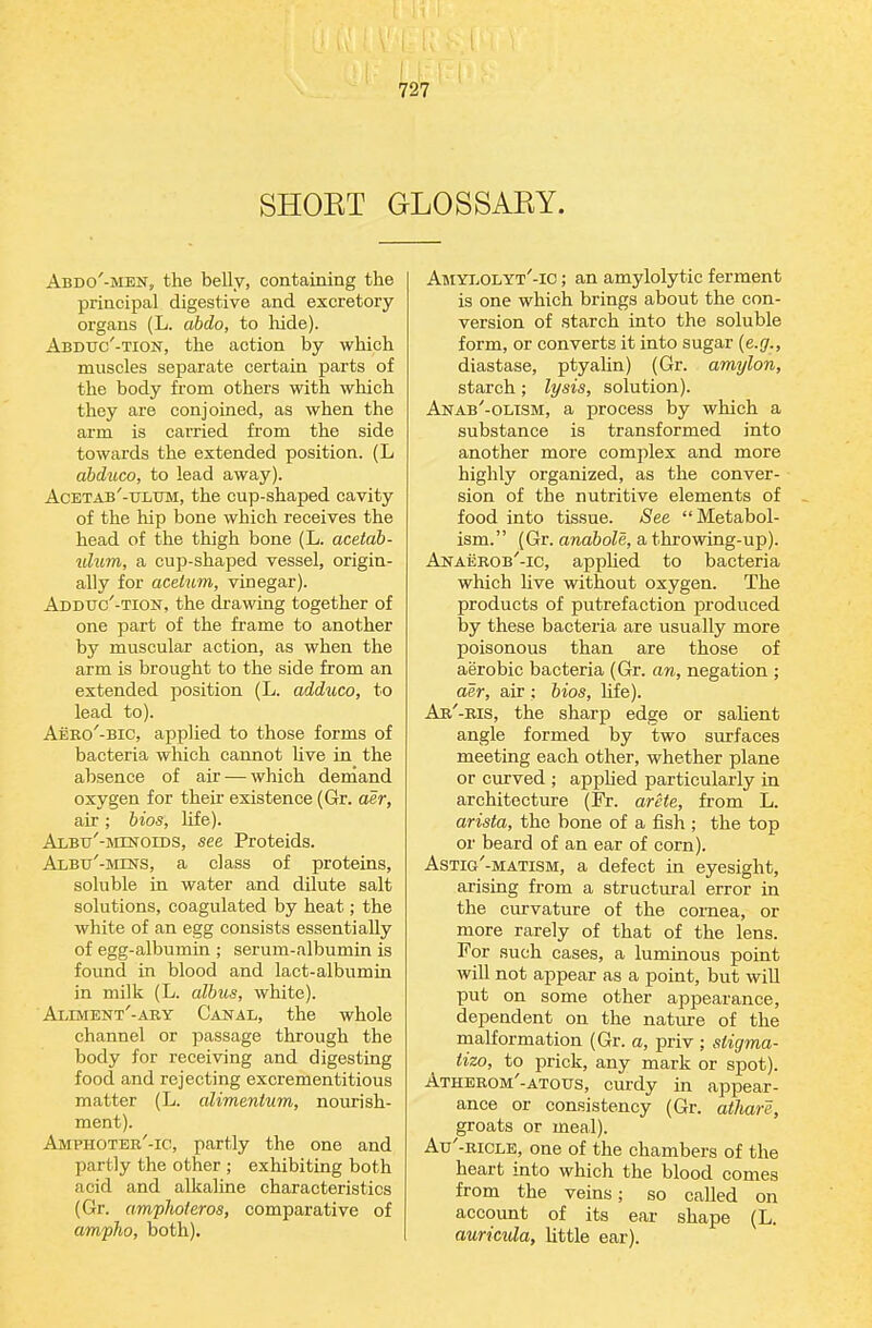 SHOET GLOSSAKY. Abdo'-men, the belly, containing the principal digestive and excretory organs (L. ahdo, to hide). Abdtjc'-tion, the action by which muscles separate certain parts of the body from others with which they are conjoined, as when the arm is carried from the side towards the extended position. (L abduco, to lead away). Acetab'-tjltjm, the cup-shaped cavity of the hip bone which receives the head of the thigh bone (L. acetab- ulum, a cup-shaped vessel, origin- ally for aceium, vinegar). Addttc'-tion, the drawing together of one part of the frame to another by muscular action, as when the arm is brought to the side from an extended position (L. adduco, to lead to). Aero'-bic, applied to those forms of bacteria which cannot Uve in the absence of air — which demand oxygen for their existence (Gr. aer, air ; bios, life). Albu'-minoids, see Proteids. AxBu'-Mms, a class of proteins, soluble in water and dilute salt solutions, coagulated by heat; the white of an egg consists essentially of egg-albumin ; serum-albumin is found in blood and lact-albumin in milk (L. albus, white). Alevient'-ary Canal, the whole channel or passage through the body for receiving and digesting food and rejecting excrementitious matter (L. cdimenium, nourish- ment). Amphoter'-ic, partly the one and partly the other ; exhibiting both acid and alkaline characteristics (Gr. amphoteros, comparative of ampho, both). AMYiiOLYT'-lC; an amylolytic ferment is one which brings about the con- version of starch into the soluble form, or converts it into sugar {e.g., diastase, ptyalin) (Gr. amylon, starch; lysis, solution). Anab'-oltsm, a process by which a substance is transformed into another more complex and more highly organized, as the conver- sion of the nutritive elements of food into tissue. See Metabol- ism. (Gr. anabole, a throwing-up). Anaerob'-ic, appUed to bacteria which Uve without oxygen. The products of putrefaction produced by these bacteria are usually more poisonous than are those of aerobic bacteria (Gr. an, negation ; aer, air ; bios, Me). Ar'-ris, the sharp edge or salient angle formed by two surfaces meeting each other, whether plane or curved ; appHed particularly in architectiu'e (Pr. arete, from L. arista, the bone of a fish ; the top or beard of an ear of corn). Astig'-matism, a defect in eyesight, arising from a structiu-al error in the curvature of the cornea, or more rarely of that of the lens. For such cases, a luminous point will not appear as a point, but will put on some other appearance, dependent on the nature of the malformation (Gr. a, priv ; stigma- tizo, to prick, any mark or spot). Atherom'-atous, curdy in appear- ance or consistency (Gr. athare, groats or meal). Au'-RiCLE, one of the chambers of the heart into which the blood comes from the veins; so called on account of its ear shape (L. auricula, little ear).