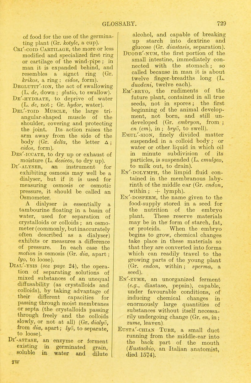 of food for the use of the germina- ting plant (Gr. kolylc, a cup). Cri'-coid Cabtilage, the more or less modified and speciahzed first ring or cartilage of the wind-pipe; in man it is expanded behind, and resembles a signet ring (Gr. krikos, a ring : eidos, form). Deglutit'-ion, the act of swallowing (L. de, down ; glutio, to swallow). De'-hydbate, to deprive of water (L. de, not; Gr. hydor, water). Del'-toid Muscle, the large tri- angular-shaped muscle of the shoulder, covering and protecting the joint. Its action raises the arm away from the side of the body (Gr. delta, the letter A; eidos, form). Des'-iccate, to dry up or exhaust of moisture (L. desicco, to dry up). Di'-ALYSEB, an instrument for exhibiting osmosis may well be a dialyser, but if it is used for measuring osmosis or osmotic pressure, it should be called an Osmometer. A dialyser is essentially a tambourine floating in a basin of water, used for separation of crystalloids or colloids ; an osmo- meter (commonly, but inaccurately often described as a dialyser) exhibits or measures a difference of pressure. In each case the motion is osmosis (Gr. dia, apart; lyo, to loose). DiAi/-YSia (see page 24), the opera- tion of separating solutions of mixed substances of an unequal diffusability (as crystalloids and colloids), by taking advantage of their different capacities for passing through moist membranes or septa (the crystalloids passing through freely and the colloids slowly, or not at all) (Gr. dialyo, from dia, apart; lyo, to separate, to loose). Di'-A.STASB, an enzyme or ferment existing in germinated grain, soluble in water and dilute 2W alcohol, and capable of breaking up starch into dextrine and glucose (Gr. diastasis, separation). Duode'-ktjm, the first portion of the small intestine, immediately con- nected with the stomach; so called because in man it is about twelve finger-breadths long (L. duodeni, twelve each). Em'-beyo, the rudiments of the future plant, contained in all true seeds, not in spores; the first beginning of the animal develop- ment, not born, and stiU un- developed (Gr. emhryon, from ; en (em), in ; hryo, to swell). Emtjl'-sion, finely divided matter suspended in a colloid body; or water or other liquid in which oil in minute subdivision of its particles, is suspended (L. emulgeo, to milk out, to drain). En'-dolymph, the Umpid fluid con- tained in the membranous laby- rinth of the middle ear (Gr. end on, within ; -\- lymph). En'-dospebm, the name given to the food-supply stored in a seed for the nutrition of the embryo plant. These reserve materials may be in the form of starch, fat, or proteids. When the embryo begins to grow, chemical changes take place in these materials so that they are converted into forms which can readily travel to the growing parts of the young plant (Gr. endon, within; sperma, a seed). En'-zyme, an unorganized ferment (e.g., diastase, pepsin), capable, under favourable conditions, of inducing chemical changes in enormously large quantities of substances without itself necessa- rily undergoing change (Gr. ew, in; zume, leaven). Eusta'-chian Tube, a small duct running from the middle-ear into the back part of the mouth [Eustachio, an Italian anatomist, died 1574).