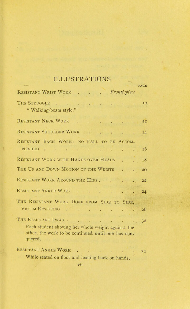ILLUSTRATIONS PAGE Resistant Wrist Work . . . Frontispiece The Struggle lo  Walking-beam style. Resistant Neck Work 12 Resistant Shoulder Work . . . . .14 Resistant Back Work ; no Fall to be Accom- plished 16 Resistant Work with Hands over Heads . . 18 The Up and Down Motion of the Wrists . . 20 Resistant Work Around the Hips .... 22 Resistant Ankle Work 24 The Resistant Work Done from Side to Side, Victim Resisting 26 The Resistant Drag 32 Each student shoving her whole weight against the other, the work to be continued until one has con- quered. Resistant Ankle Work 34 While seated on floor and leaning back on hands.