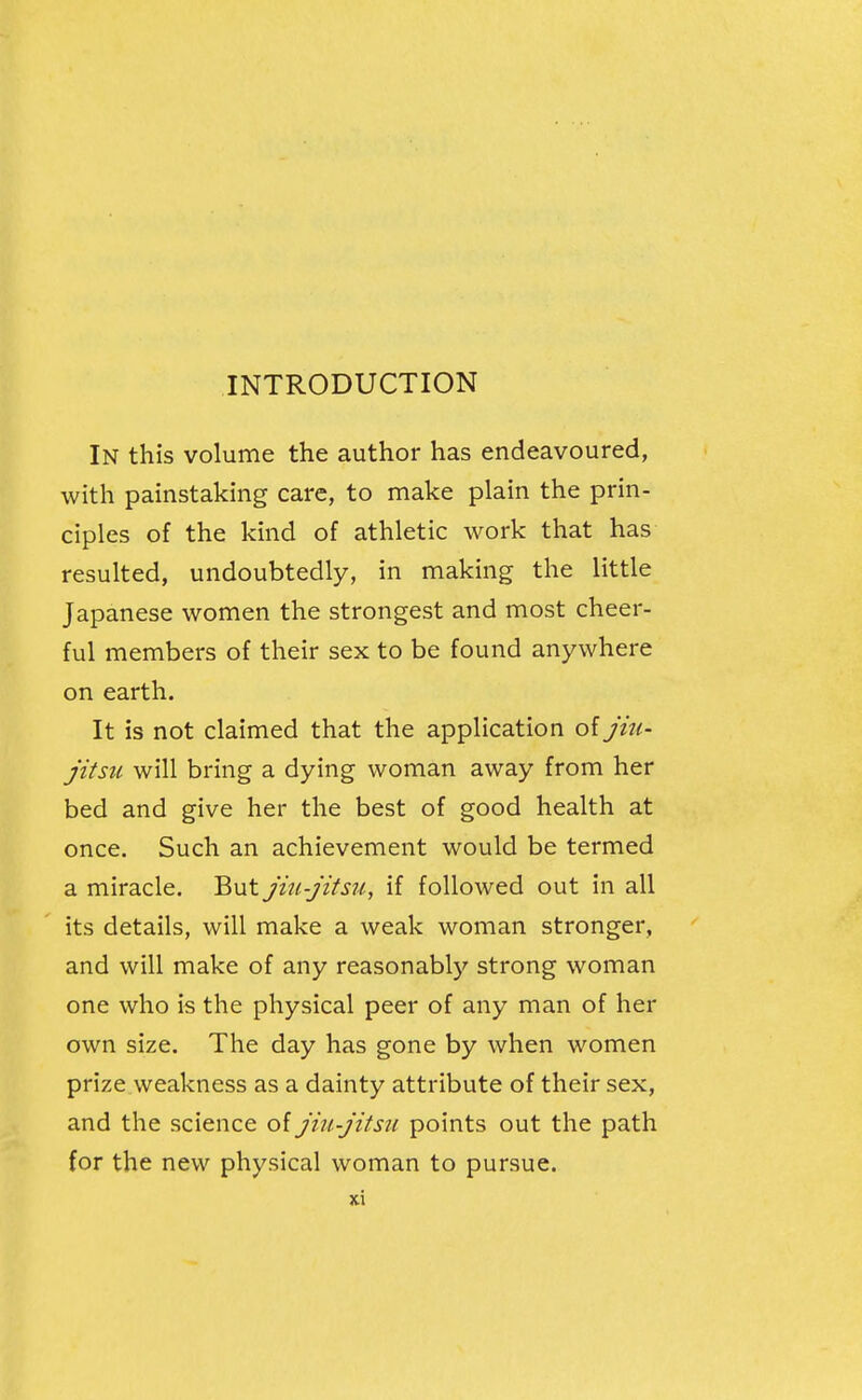 INTRODUCTION In this volume the author has endeavoured, with painstaking care, to make plain the prin- ciples of the kind of athletic work that has resulted, undoubtedly, in making the little Japanese women the strongest and most cheer- ful members of their sex to be found anywhere on earth. It is not claimed that the application of jiu- jitsu will bring a dying woman away from her bed and give her the best of good health at once. Such an achievement would be termed a miracle. But jinjitsu, if followed out in all its details, will make a weak woman stronger, and will make of any reasonably strong woman one who is the physical peer of any man of her own size. The day has gone by when women prize weakness as a dainty attribute of their sex, and the science of jiti-jitsu points out the path for the new physical woman to pursue.