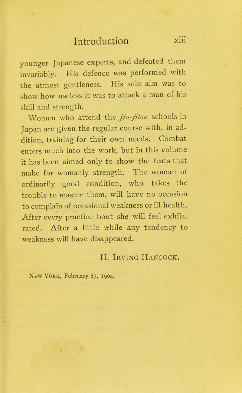 younger Japanese experts, and defeated them invariably. His defence was performed with the utmost gentleness. His sole aim was to show how useless it was to attack a man of his skill and strength. Women who attend the jiu-jitsu schools in Japan are given the regular course with, in ad- dition, training for their own needs. Combat enters much into the work, but in this volume it has been aimed only to show the feats that make for womanly strength. The woman of ordinarily good condition, who takes the trouble to master them, will have no occasion to complain of occasional weakness or ill-health. After every practice bout she will feel exhila- rated. After a little while any tendency to weakness will have disappeared. H. Irving Hancock. New York, February 27, 1904.