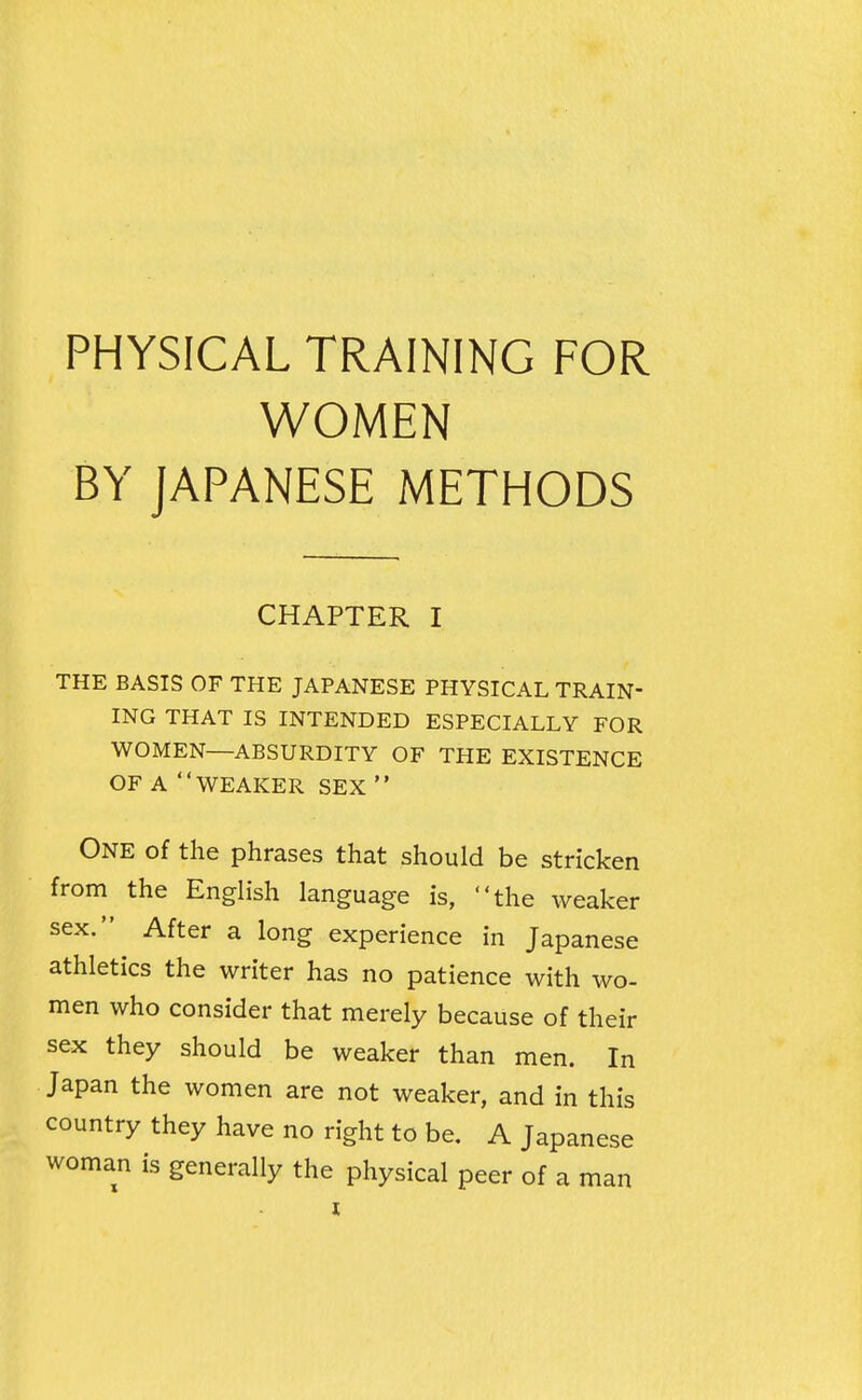 PHYSICAL TRAINING FOR WOMEN BY JAPANESE METHODS CHAPTER I THE BASIS OF THE JAPANESE PHYSICAL TRAIN- ING THAT IS INTENDED ESPECIALLY FOR WOMEN—ABSURDITY OF THE EXISTENCE OF A WEAKER SEX  One of the phrases that should be stricken from the English language is, the weaker sex. After a long experience in Japanese athletics the writer has no patience with wo- men who consider that merely because of their sex they should be weaker than men. In Japan the women are not weaker, and in this country they have no right to be. A Japanese woman is generally the physical peer of a man