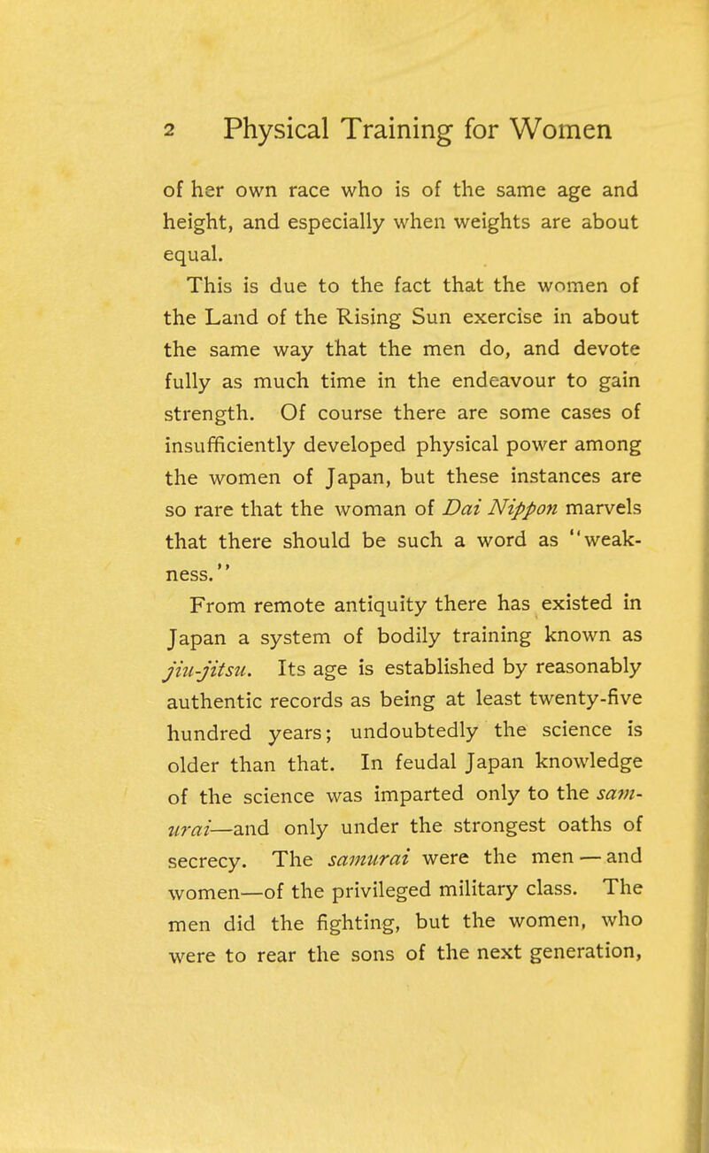 of her own race who is of the same age and height, and especially when weights are about equal. This is due to the fact that the women of the Land of the Rising Sun exercise in about the same way that the men do, and devote fully as much time in the endeavour to gain strength. Of course there are some cases of insufficiently developed physical power among the women of Japan, but these instances are so rare that the woman of Dai Nippon marvels that there should be such a word as weak- ness. From remote antiquity there has existed in Japan a system of bodily training known as jiu-jitsu. Its age is established by reasonably authentic records as being at least twenty-five hundred years; undoubtedly the science is older than that. In feudal Japan knowledge of the science was imparted only to the sam- urai—and only under the strongest oaths of secrecy. The samurai were the men —and women—of the privileged military class. The men did the fighting, but the women, who were to rear the sons of the next generation,