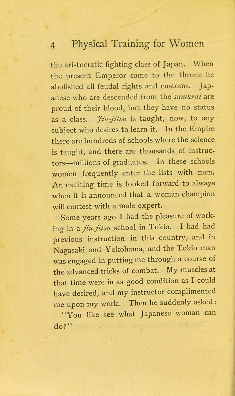 the aristocratic fighting class of Japan. When the present Emperor came to the throne he abolished all feudal rights and customs. Jap- anese who are descended from the sanmrai are proud of their blood, but they have no status as a class. Jiu-jitsu is taught, now, to any subject who desires to learn it. In the Empire there are hundreds of schools where the science is taught, and there are thousands of instruc- tors—millions of graduates. In these schools women frequently enter the lists with men. An exciting time is looked forward to always when it is announced that a woman champion will contest with a male expert. Some years ago I had the pleasure of work- ing in 2L jiu-jitsu school in Tokio. I had had previous instruction in this country, and in Nagasaki and Yokohama, and the Tokio man was engaged in putting me through a course of the advanced tricks of combat. My muscles at that time were in as good condition as I could have desired, and my instructor complimented me upon my work. Then he suddenly asked: You like see what Japanese woman can do?