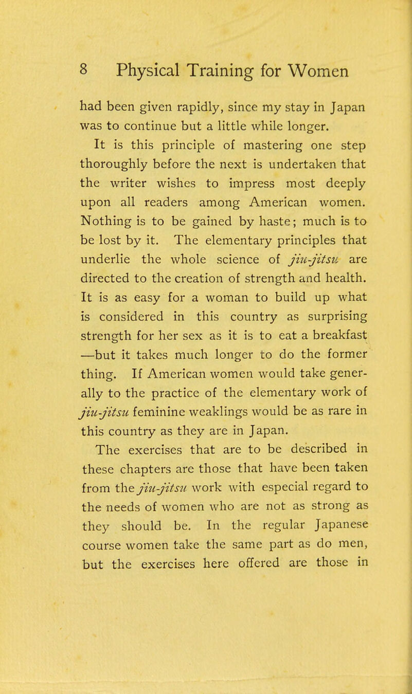 had been given rapidly, since my stay in Japan was to continue but a little while longer. It is this principle of mastering one step thoroughly before the next is undertaken that the writer wishes to impress most deeply upon all readers among American women. Nothing is to be gained by haste; much is to be lost by it. The elementary principles that underlie the whole science of jiu-jitsu are directed to the creation of strength and health. It is as easy for a woman to build up what is considered in this country as surprising strength for her sex as it is to eat a breakfast —but it takes much longer to do the former thing. If American women would take gener- ally to the practice of the elementary work of jiu-jitsu feminine weaklings would be as rare in this country as they are in Japan. The exercises that are to be described in these chapters are those that have been taken from jiu-jitsu work with especial regard to the needs of women who are not as strong as they should be. In the regular Japanese course women take the same part as do men, but the exercises here offered are those in