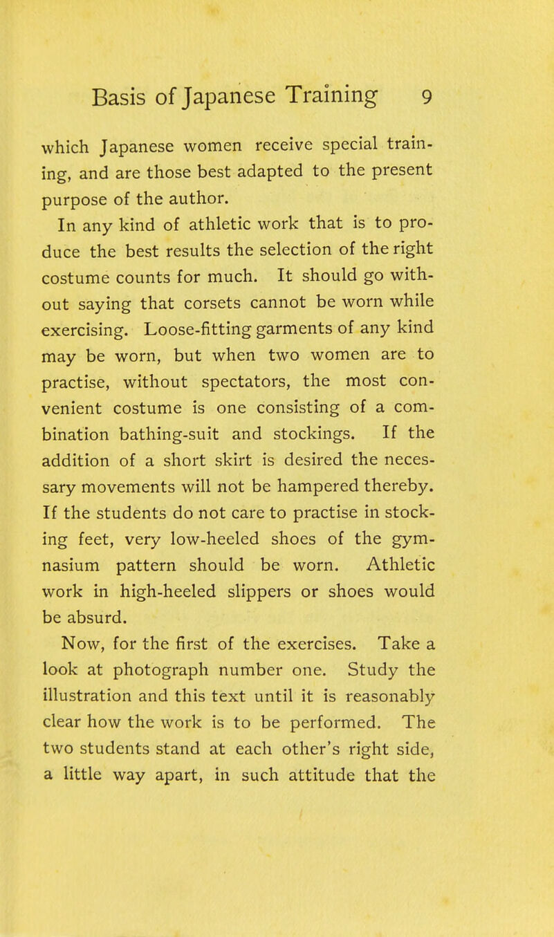 which Japanese women receive special train- ing, and are those best adapted to the present purpose of the author. In any kind of athletic work that is to pro- duce the best results the selection of the right costume counts for much. It should go with- out saying that corsets cannot be worn while exercising. Loose-fitting garments of any kind may be worn, but when two women are to practise, without spectators, the most con- venient costume is one consisting of a com- bination bathing-suit and stockings. If the addition of a short skirt is desired the neces- sary movements will not be hampered thereby. If the students do not care to practise in stock- ing feet, very low-heeled shoes of the gym- nasium pattern should be worn. Athletic work in high-heeled slippers or shoes would be absurd. Now, for the first of the exercises. Take a look at photograph number one. Study the illustration and this text until it is reasonably clear how the work is to be performed. The two students stand at each other's right side, a little way apart, in such attitude that the