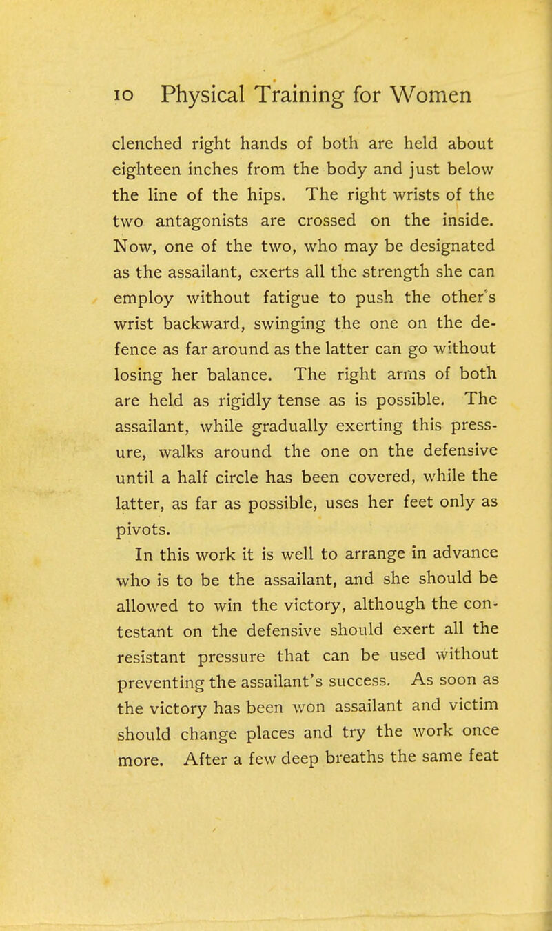 clenched right hands of both are held about eighteen inches from the body and just below the line of the hips. The right wrists of the two antagonists are crossed on the inside. Now, one of the two, who may be designated as the assailant, exerts all the strength she can employ without fatigue to push the others wrist backward, swinging the one on the de- fence as far around as the latter can go without losing her balance. The right arms of both are held as rigidly tense as is possible. The assailant, while gradually exerting this press- ure, walks around the one on the defensive until a half circle has been covered, while the latter, as far as possible, uses her feet only as pivots. In this work it is well to arrange in advance who is to be the assailant, and she should be allowed to win the victory, although the con- testant on the defensive should exert all the resistant pressure that can be used without preventing the assailant's success. As soon as the victory has been won assailant and victim should change places and try the work once more. After a few deep breaths the same feat 1
