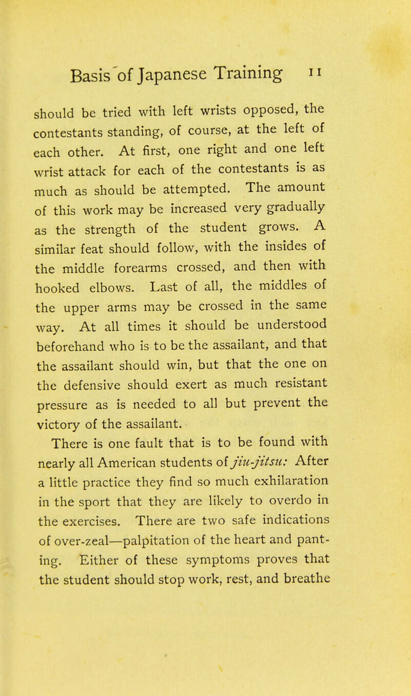 should be tried with left wrists opposed, the contestants standing, of course, at the left of each other. At first, one right and one left wrist attack for each of the contestants is as much as should be attempted. The amount of this work may be increased very gradually as the strength of the student grows. A similar feat should follow, with the insides of the middle forearms crossed, and then with hooked elbows. Last of all, the middles of the upper arms may be crossed in the same way. At all times it should be understood beforehand who is to be the assailant, and that the assailant should win, but that the one on the defensive should exert as much resistant pressure as is needed to all but prevent the victory of the assailant. There is one fault that is to be found with nearly all American students of jiu-jitsu: After a little practice they find so much exhilaration in the sport that they are likely to overdo in the exercises. There are two safe indications of over-zeal—palpitation of the heart and pant- ing. Either of these symptoms proves that the student should stop work, rest, and breathe