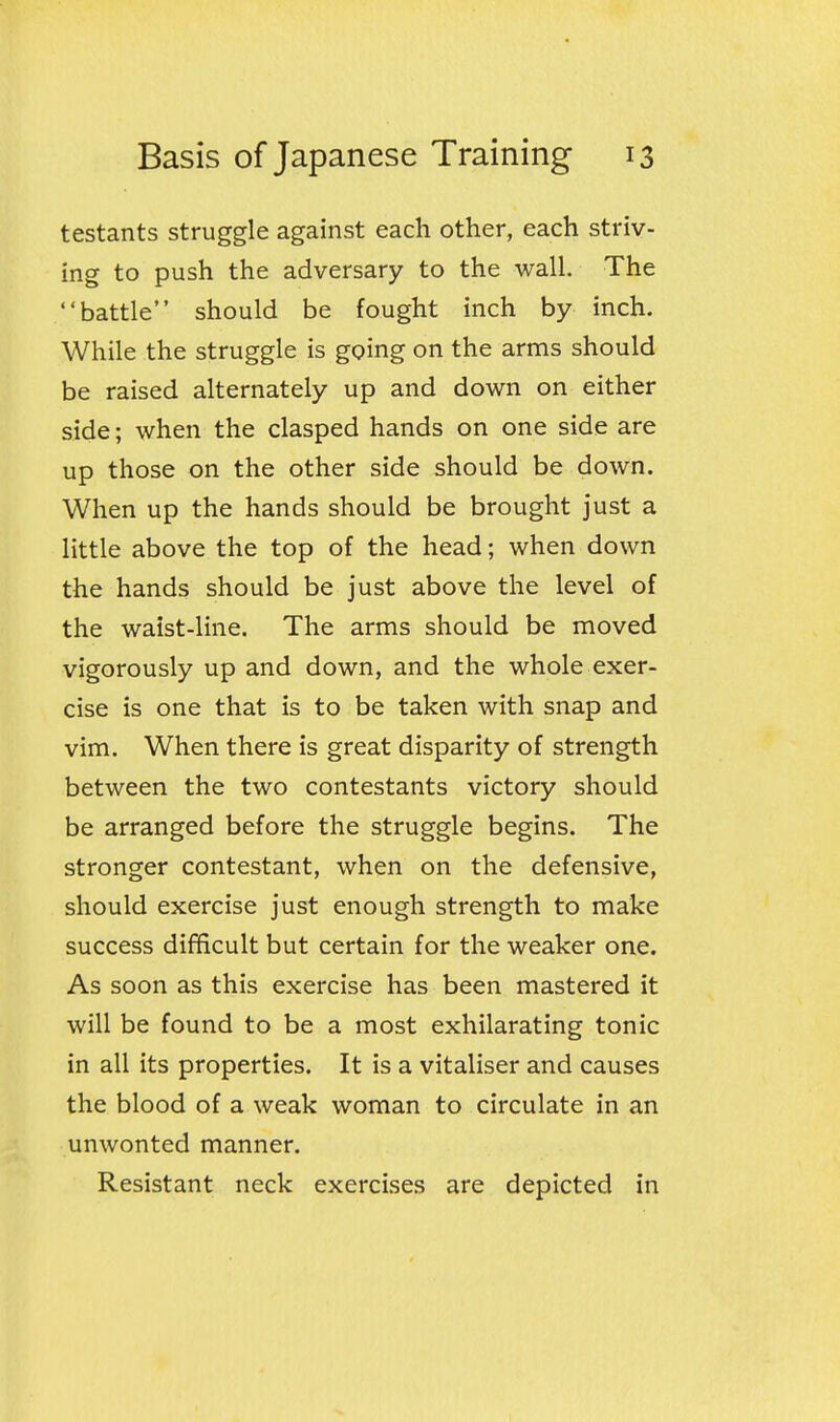 testants struggle against each other, each striv- ing to push the adversary to the wall. The battle should be fought inch by inch. While the struggle is going on the arms should be raised alternately up and down on either side; when the clasped hands on one side are up those on the other side should be down. When up the hands should be brought just a little above the top of the head; when down the hands should be just above the level of the waist-line. The arms should be moved vigorously up and down, and the whole exer- cise is one that is to be taken with snap and vim. When there is great disparity of strength between the two contestants victory should be arranged before the struggle begins. The stronger contestant, when on the defensive, should exercise just enough strength to make success difficult but certain for the weaker one. As soon as this exercise has been mastered it will be found to be a most exhilarating tonic in all its properties. It is a vitaliser and causes the blood of a weak woman to circulate in an unwonted manner. Resistant neck exercises are depicted in