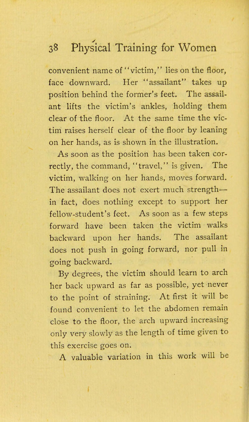 convenient name of victim, lies on the floor, face downward. Her assailant takes up position behind the former's feet. The assail- ant lifts the victim's ankles, holding them clear of the floor. At the same time the vic- tim raises herself clear of the floor by leaning on her hands, as is shown in the illustration. As soon as the position has been taken cor- rectly, the command, travel, is given. The victim, walking on her hands, moves forward. The assailant does not exert much strength— in fact, does nothing except to support her fellow-student's feet. As soon as a few steps forward have been taken the victim walks backward upon her hands. The assailant does not push in going forward, nor pull in going backward. By degrees, the victim should learn to arch her back upward as far as possible, yet never to the point of straining. At first it will be found convenient to let the abdomen remain close to the floor, the arch upward increasing only very slowly as the length of time given to this exercise goes on. A valuable variation in this work will be i