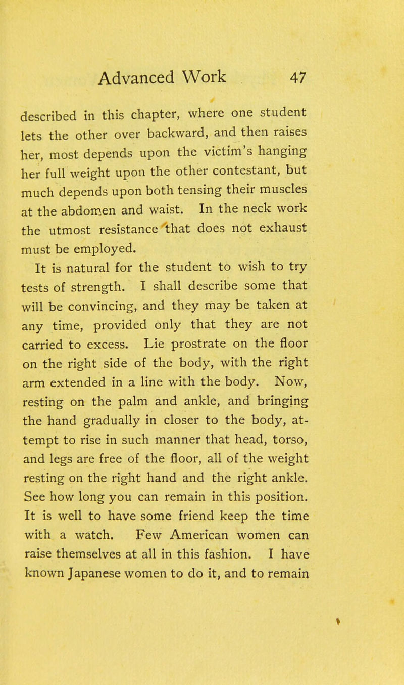 described in this chapter, where one student lets the other over backward, and then raises her, most depends upon the victim's hanging her full weight upon the other contestant, but much depends upon both tensing their muscles at the abdomen and waist. In the neck work the utmost resistance that does not exhaust must be employed. It is natural for the student to wish to try- tests of strength. I shall describe some that will be convincing, and they may be taken at any time, provided only that they are not carried to excess. Lie prostrate on the floor on the right side of the body, with the right arm extended in a line with the body. Now, resting on the palm and ankle, and bringing the hand gradually in closer to the body, at- tempt to rise in such manner that head, torso, and legs are free of the floor, all of the weight resting on the right hand and the right ankle. See how long you can remain in this position. It is well to have some friend keep the time with a watch. Few American women can raise themselves at all in this fashion. I have known Japanese women to do it, and to remain