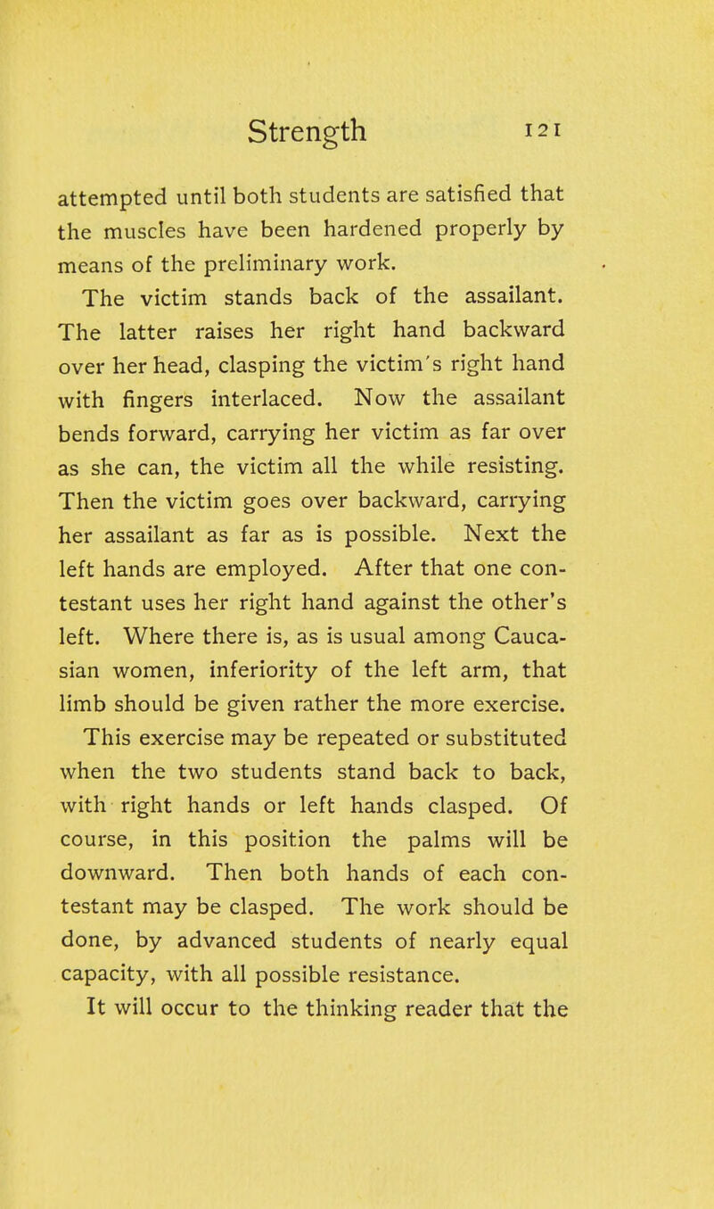 attempted until both students are satisfied that the muscles have been hardened properly by means of the preliminary work. The victim stands back of the assailant. The latter raises her right hand backward over her head, clasping the victim's right hand with fingers interlaced. Now the assailant bends forward, carrying her victim as far over as she can, the victim all the while resisting. Then the victim goes over backward, carrying her assailant as far as is possible. Next the left hands are employed. After that one con- testant uses her right hand against the other's left. Where there is, as is usual among Cauca- sian women, inferiority of the left arm, that limb should be given rather the more exercise. This exercise may be repeated or substituted when the two students stand back to back, with right hands or left hands clasped. Of course, in this position the palms will be downward. Then both hands of each con- testant may be clasped. The work should be done, by advanced students of nearly equal capacity, with all possible resistance. It will occur to the thinking reader that the