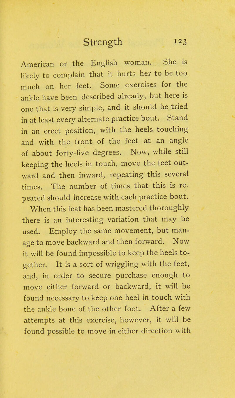 American or the English woman. She is likely to complain that it hurts her to be too much on her feet. Some exercises for the ankle have been described already, but here is one that is very simple, and it should be tried in at least every alternate practice bout. Stand in an erect position, with the heels touching and with the front of the feet at an angle of about forty-five degrees. Now, while still keeping the heels in touch, move the feet out- ward and then inward, repeating this several times. The number of times that this is re- peated should increase with each practice bout. When this feat has been mastered thoroughly there is an interesting variation that may be used. Employ the same movement, but man- age to move backward and then forward. Now it will be found impossible to keep the heels to- gether. It is a sort of wriggling with the feet, and, in order to secure purchase enough to move either forward or backward, it will be found necessary to keep one heel in touch with the ankle bone of the other foot. After a few attempts at this exercise, however, it will be found possible to move in either direction with
