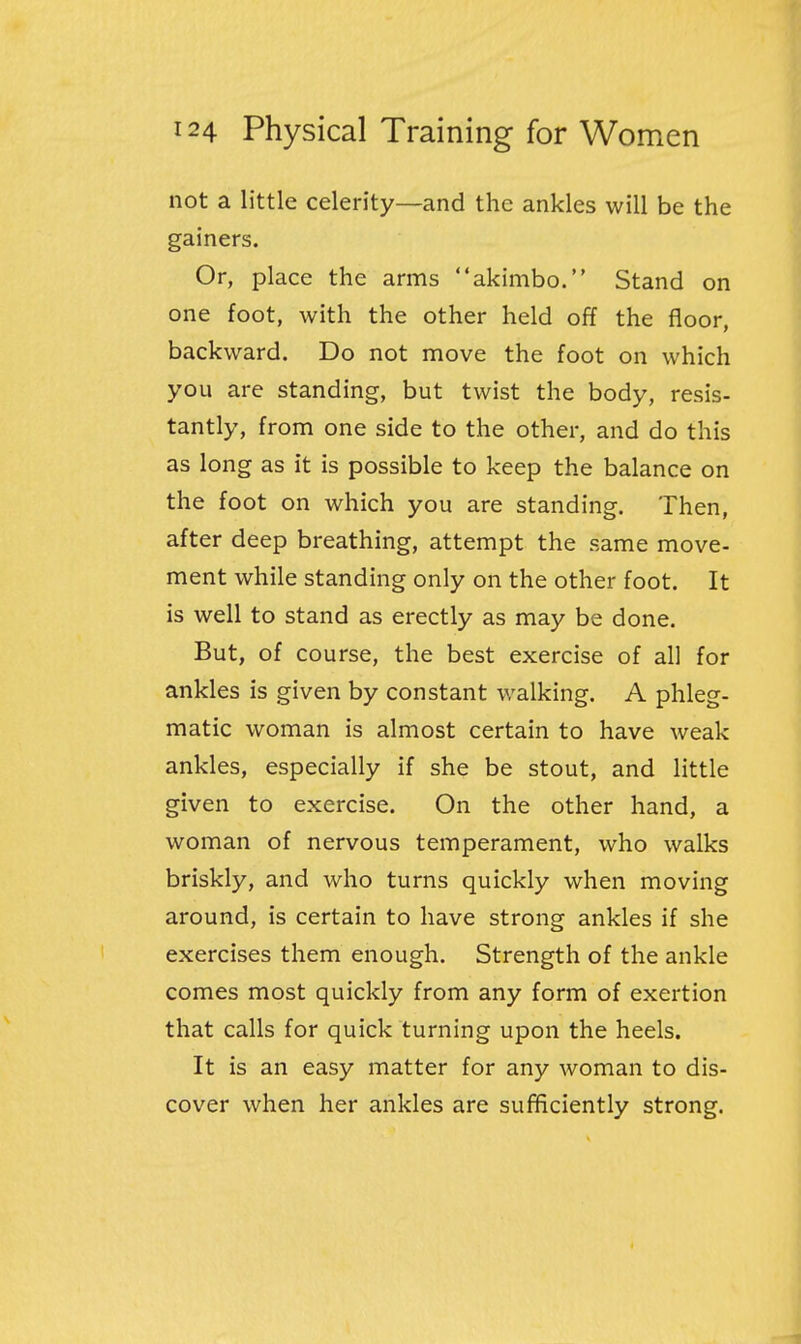 not a little celerity—and the ankles will be the gainers. Or, place the arms akimbo. Stand on one foot, with the other held off the floor, backward. Do not move the foot on which you are standing, but twist the body, resis- tantly, from one side to the other, and do this as long as it is possible to keep the balance on the foot on which you are standing. Then, after deep breathing, attempt the same move- ment while standing only on the other foot. It is well to stand as erectly as may be done. But, of course, the best exercise of all for ankles is given by constant walking. A phleg- matic woman is almost certain to have weak ankles, especially if she be stout, and little given to exercise. On the other hand, a woman of nervous temperament, who walks briskly, and who turns quickly when moving around, is certain to have strong ankles if she exercises them enough. Strength of the ankle comes most quickly from any form of exertion that calls for quick turning upon the heels. It is an easy matter for any woman to dis- cover when her ankles are sufficiently strong.