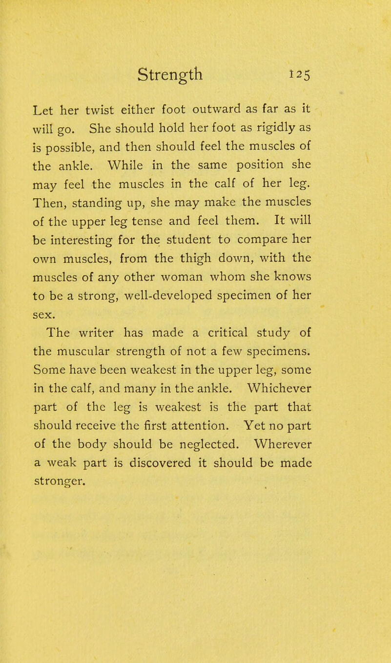 Let her twist either foot outward as far as it will go. She should hold her foot as rigidly as is possible, and then should feel the muscles of the ankle. While in the same position she may feel the muscles in the calf of her leg. Then, standing up, she may make the muscles of the upper leg tense and feel them. It will be interesting for the student to compare her own muscles, from the thigh down, with the muscles of any other woman whom she knows to be a strong, well-developed specimen of her sex. The writer has made a critical study of the muscular strength of not a few specimens. Some have been weakest in the upper leg, some in the calf, and many in the ankle. Whichever part of the leg is weakest is the part that should receive the first attention. Yet no part of the body should be neglected. Wherever a weak part is discovered it should be made stronger.