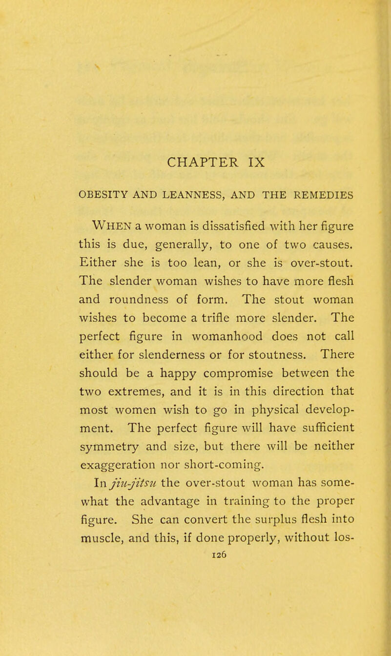 CHAPTER IX OBESITY AND LEANNESS, AND THE REMEDIES When a woman is dissatisfied with her figure this is due, generally, to one of two causes. Either she is too lean, or she is over-stout. The slender woman wishes to have more flesh and roundness of form. The stout woman wishes to become a trifle more slender. The perfect figure in womanhood does not call either for slenderness or for stoutness. There should be a happy compromise between the two extremes, and it is in this direction that most women wish to go in physical develop- ment. The perfect figure will have sufficient symmetry and size, but there will be neither exaggeration nor short-coming. In jiu-jitsu the over-stout woman has some- what the advantage in training to the proper figure. She can convert the surplus flesh into muscle, and this, if done properly, without los-