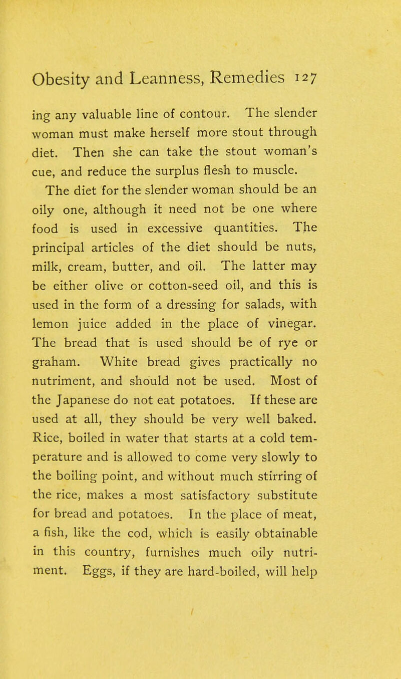 ing any valuable line of contour. The slender woman must make herself more stout through diet. Then she can take the stout woman's cue, and reduce the surplus flesh to muscle. The diet for the slender woman should be an oily one, although it need not be one where food is used in excessive quantities. The principal articles of the diet should be nuts, milk, cream, butter, and oil. The latter may be either olive or cotton-seed oil, and this is used in the form of a dressing for salads, with lemon juice added in the place of vinegar. The bread that is used should be of rye or graham. White bread gives practically no nutriment, and should not be used. Most of the Japanese do not eat potatoes. If these are used at all, they should be very well baked. Rice, boiled in water that starts at a cold tem- perature and is allowed to come very slowly to the boiling point, and without much stirring of the rice, makes a most satisfactory substitute for bread and potatoes. In the place of meat, a fish, like the cod, which is easily obtainable in this country, furnishes much oily nutri- ment. Eggs, if they are hard-boiled, will help