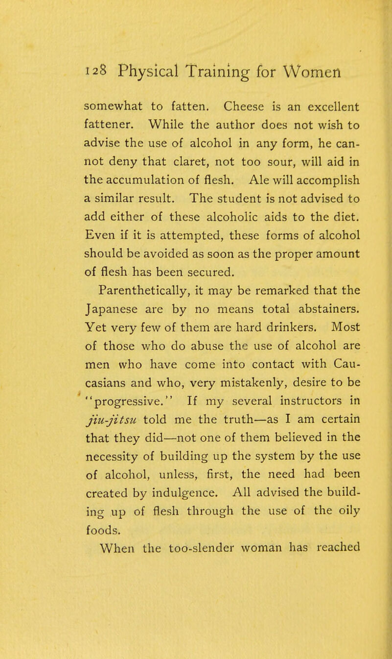 somewhat to fatten. Cheese is an excellent fattener. While the author does not wish to advise the use of alcohol in any form, he can- not deny that claret, not too sour, will aid in the accumulation of flesh. Ale will accomplish a similar result. The student is not advised to add either of these alcoholic aids to the diet. Even if it is attempted, these forms of alcohol should be avoided as soon as the proper amount of flesh has been secured. Parenthetically, it may be remarked that the Japanese are by no means total abstainers. Yet very few of them are hard drinkers. Most of those who do abuse the use of alcohol are men who have come into contact with Cau- casians and who, very mistakenly, desire to be progressive. If my several instructors in jiu-jitsu told me the truth—as I am certain that they did—not one of them believed in the necessity of building up the system by the use of alcohol, unless, first, the need had been created by indulgence. All advised the build- ing up of flesh through the use of the oily foods. When the too-slender woman has reached