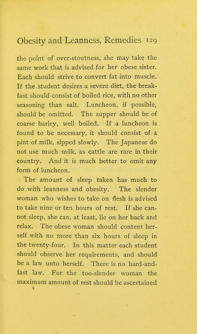 the point of over-stoutness, she may take the same work that is advised for her obese sister. Each should strive to convert fat into muscle. If the student desires a severe diet, the break- fast should consist of boiled rice, with no other seasoning than salt. Luncheon, if possible, should be omitted. The supper should be of coarse barley, well boiled. If a luncheon is found to be necessary, it should consist of a pint of milk, sipped slowly. The Japanese do not use much milk, as cattle are rare in their country. And it is much better to omit any form of luncheon. The amount of sleep taken has much to do with leanness and obesity. The slender woman who wishes to take on flesh is advised to take nine or ten hours of rest. If she can- not sleep, she can, at least. He on her back and relax. The obese woman should content her- self with no more than six hours of sleep in the twenty-four. In this matter each student should observe her requirements, and should be a law unto herself. There is no hard-and- fast law. For the too-slender woman the maximum amount of rest should be ascertained 9