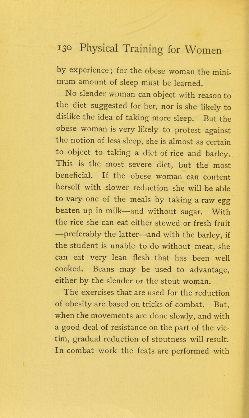 by experience; for the obese woman the mini- mum amount of sleep must be learned. No slender woman can object with reason to the diet suggested for her, nor is she likely to dislike the idea of taking more sleep. But the obese woman is very likely to protest against the notion of less sleep, she is almost as certain to object to taking a diet of rice and barley. This is the most severe diet, but the most beneficial. If the obese woman can content herself with slower reduction she will be able to vary one of the meals by taking a raw egg beaten up in milk—and without sugar. With the rice she can eat either stewed or fresh fruit —preferably the latter—and with the barley, if the student is unable to do without meat, she can eat very lean flesh that has been well cooked. Beans may be used to advantage, either by the slender or the stout woman. The exercises that are used for the reduction of obesity are based on tricks of combat. But, when the movements are done slowly, and with a good deal of resistance on the part of the vic- tim, gradual reduction of stoutness will result. In combat work the feats are performed with
