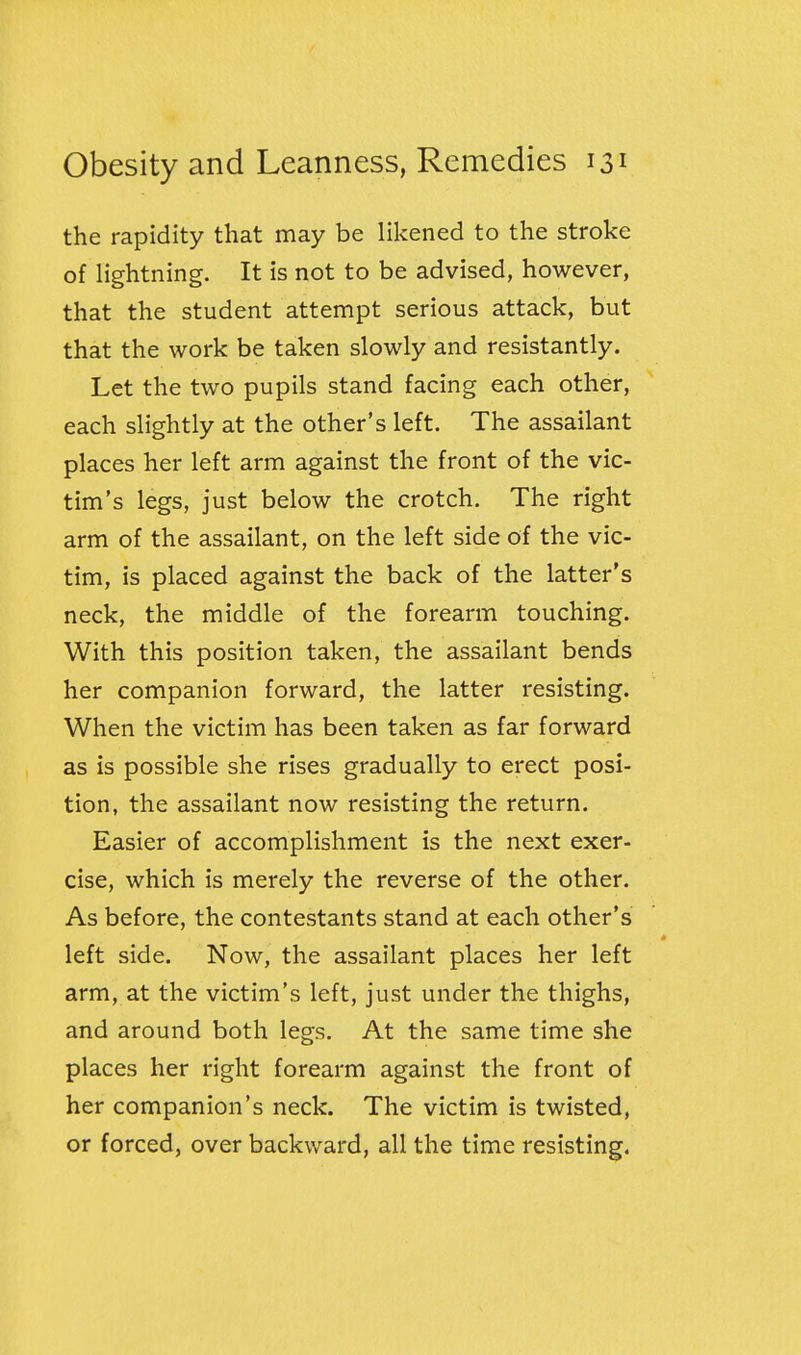 the rapidity that may be likened to the stroke of lightning. It is not to be advised, however, that the student attempt serious attack, but that the work be taken slowly and resistantly. Let the two pupils stand facing each other, each slightly at the other's left. The assailant places her left arm against the front of the vic- tim's legs, just below the crotch. The right arm of the assailant, on the left side of the vic- tim, is placed against the back of the latter's neck, the middle of the forearm touching. With this position taken, the assailant bends her companion forward, the latter resisting. When the victim has been taken as far forward as is possible she rises gradually to erect posi- tion, the assailant now resisting the return. Easier of accomplishment is the next exer- cise, which is merely the reverse of the other. As before, the contestants stand at each other's left side. Now, the assailant places her left arm, at the victim's left, just under the thighs, and around both legs. At the same time she places her right forearm against the front of her companion's neck. The victim is twisted, or forced, over backward, all the time resisting.