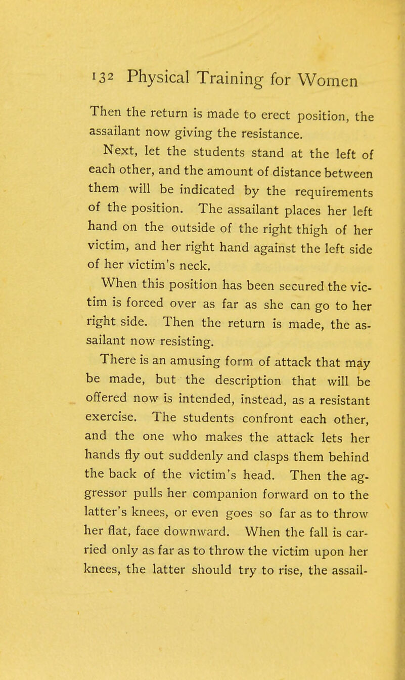 Then the return is made to erect position, the assailant now giving the resistance. Next, let the students stand at the left of each other, and the amount of distance between them will be indicated by the requirements of the position. The assailant places her left hand on the outside of the right thigh of her victim, and her right hand against the left side of her victim's neck. When this position has been secured the vic- tim is forced over as far as she can go to her right side. Then the return is made, the as- sailant now resisting. There is an amusing form of attack that may be made, but the description that will be offered now is intended, instead, as a resistant exercise. The students confront each other, and the one who makes the attack lets her hands fly out suddenly and clasps them behind the back of the victim's head. Then the ag- gressor pulls her companion forward on to the latter's knees, or even goes so far as to throw her flat, face downward. When the fall is car- ried only as far as to throw the victim upon her knees, the latter should try to rise, the assail-