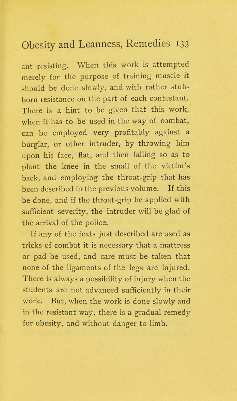 ant resisting. When this work is attempted merely for the purpose of training muscle it should be done slowly, and with rather stub- born resistance on the part of each contestant. There is a hint to be given that this work, when it has to be used in the way of combat, can be employed very profitably against a burglar, or other intruder, by throwing him upon his face, flat, and then falling so as to plant the knee in the small of the victim's back, and employing the throat-grip that has been described in the previous volume. If this be done, and if the throat-grip be applied with sufficient severity, the intruder will be glad of the arrival of the police. If any of the feats just described are used as tricks of combat it is necessary that a mattress or pad be used, and care must be taken that none of the ligaments of the legs are injured. There is always a possibility of injury when the students are not advanced sufficiently in their work. But, when the work is done slowly and in the resistant way, there is a gradual remedy for obesity, and without danger to limb.