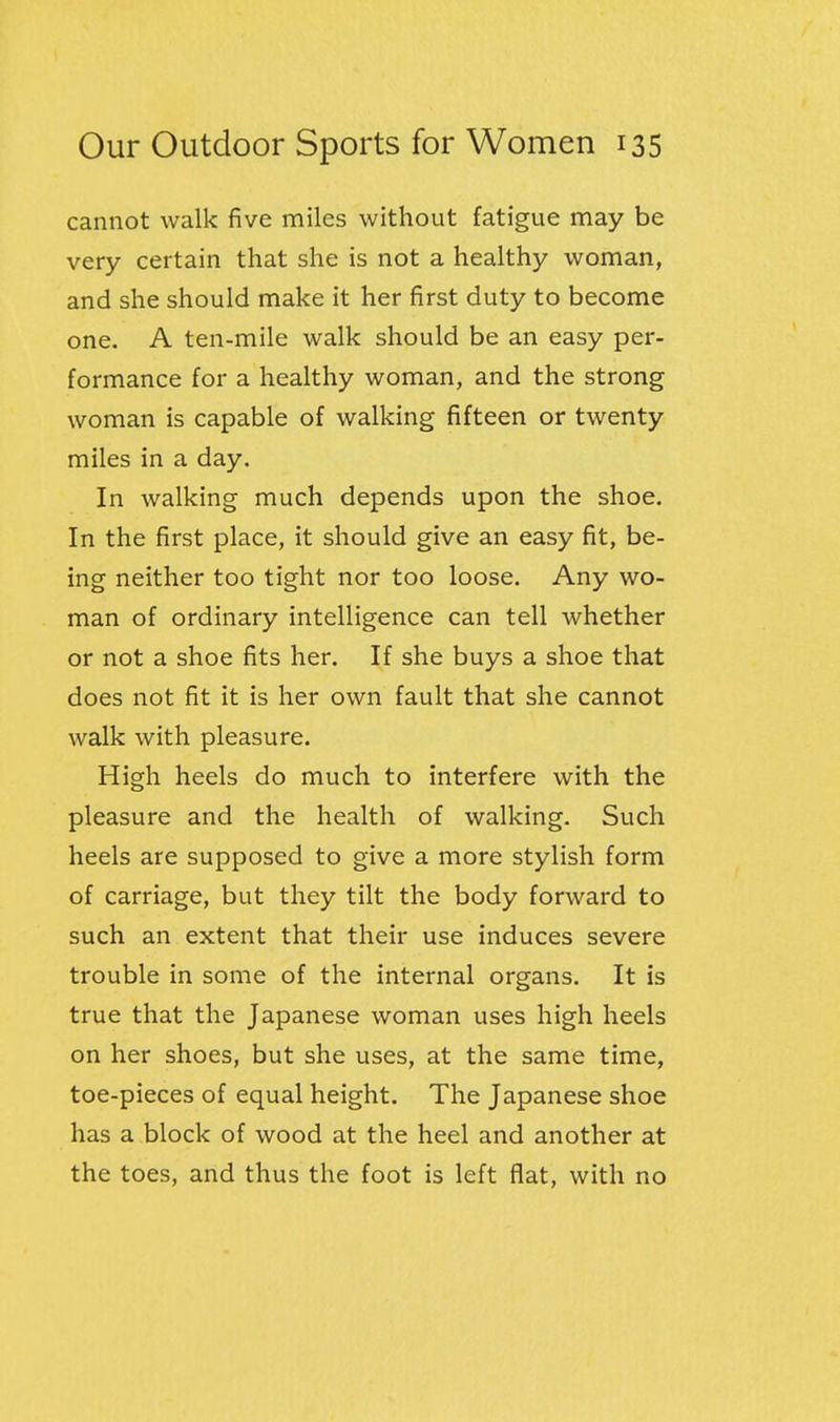 cannot walk five miles without fatigue may be very certain that she is not a healthy woman, and she should make it her first duty to become one. A ten-mile walk should be an easy per- formance for a healthy woman, and the strong woman is capable of walking fifteen or twenty miles in a day. In walking much depends upon the shoe. In the first place, it should give an easy fit, be- ing neither too tight nor too loose. Any wo- man of ordinary intelligence can tell whether or not a shoe fits her. If she buys a shoe that does not fit it is her own fault that she cannot walk with pleasure. High heels do much to interfere with the pleasure and the health of walking. Such heels are supposed to give a more stylish form of carriage, but they tilt the body forward to such an extent that their use induces severe trouble in some of the internal organs. It is true that the Japanese woman uses high heels on her shoes, but she uses, at the same time, toe-pieces of equal height. The Japanese shoe has a block of wood at the heel and another at the toes, and thus the foot is left flat, with no