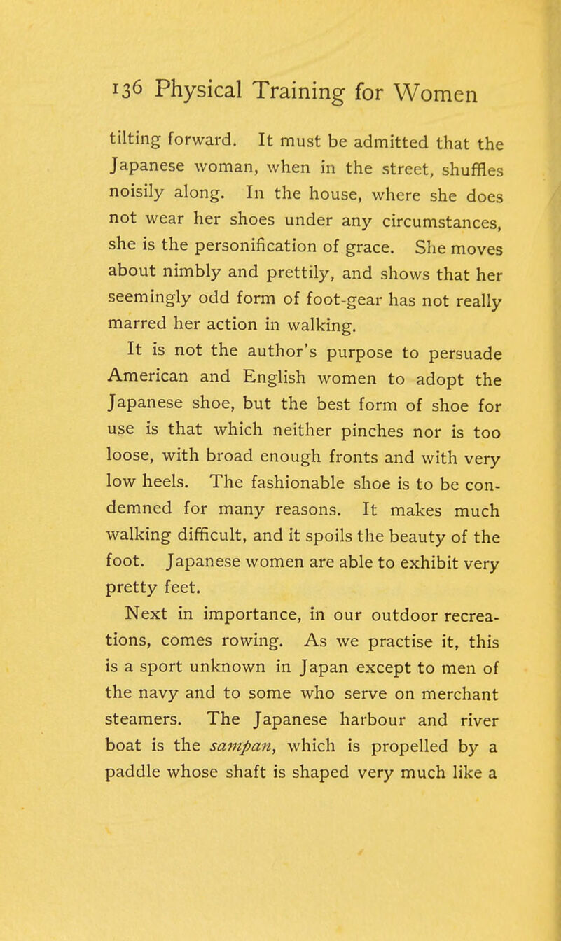 tilting forward. It must be admitted that the Japanese woman, when in the street, shuffles noisily along. In the house, where she does not wear her shoes under any circumstances, she is the personification of grace. She moves about nimbly and prettily, and shows that her seemingly odd form of foot-gear has not really marred her action in walking. It is not the author's purpose to persuade American and English women to adopt the Japanese shoe, but the best form of shoe for use is that which neither pinches nor is too loose, with broad enough fronts and with very low heels. The fashionable shoe is to be con- demned for many reasons. It makes much walking difficult, and it spoils the beauty of the foot. Japanese women are able to exhibit very pretty feet. Next in importance, in our outdoor recrea- tions, comes rowing. As we practise it, this is a sport unknown in Japan except to men of the navy and to some who serve on merchant steamers. The Japanese harbour and river boat is the sampan, which is propelled by a paddle whose shaft is shaped very much like a