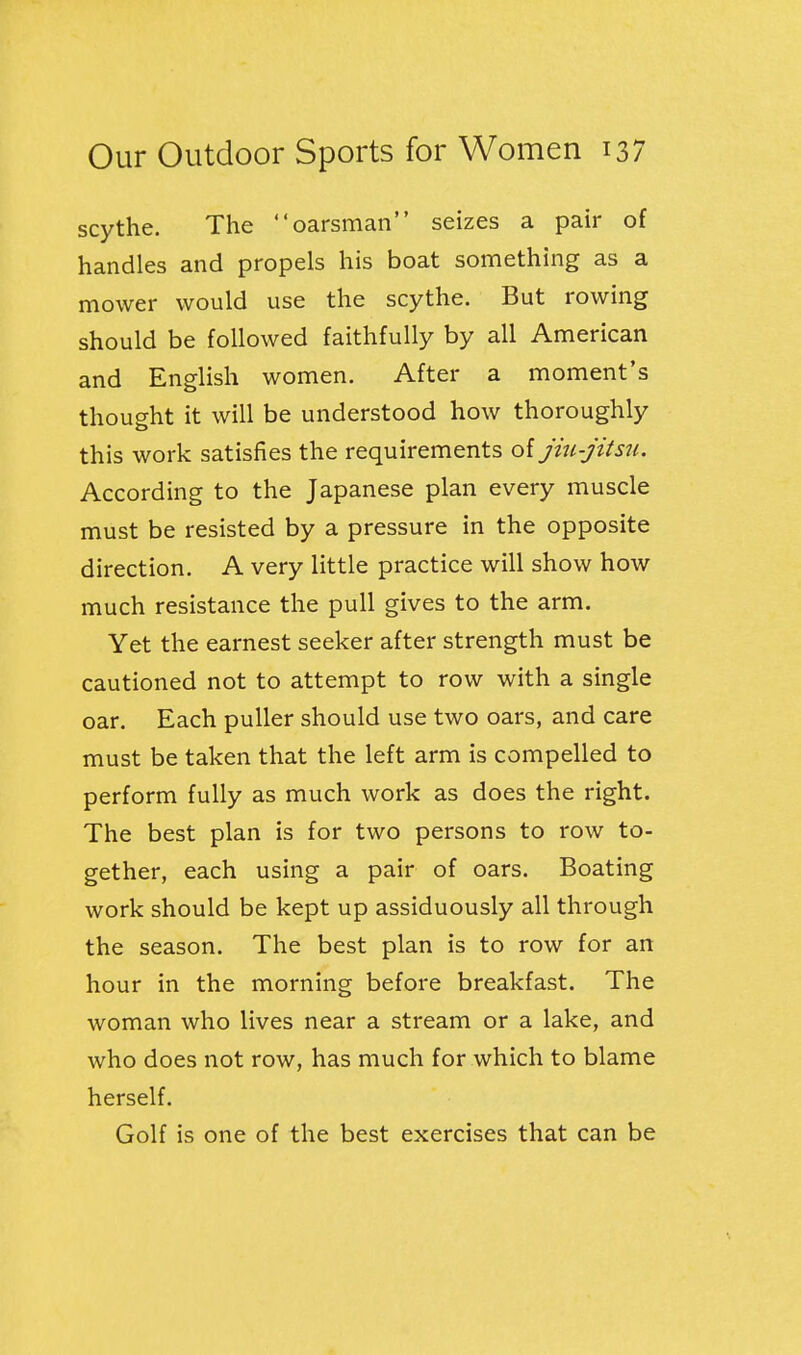 scythe. The oarsman seizes a pair of handles and propels his boat something as a mower would use the scythe. But rowing should be followed faithfully by all American and English women. After a moment's thought it will be understood how thoroughly this work satisfies the requirements oi jiu-jitsu. According to the Japanese plan every muscle must be resisted by a pressure in the opposite direction. A very little practice will show how much resistance the pull gives to the arm. Yet the earnest seeker after strength must be cautioned not to attempt to row with a single oar. Each puller should use two oars, and care must be taken that the left arm is compelled to perform fully as much work as does the right. The best plan is for two persons to row to- gether, each using a pair of oars. Boating work should be kept up assiduously all through the season. The best plan is to row for an hour in the morning before breakfast. The woman who lives near a stream or a lake, and who does not row, has much for which to blame herself. Golf is one of the best exercises that can be