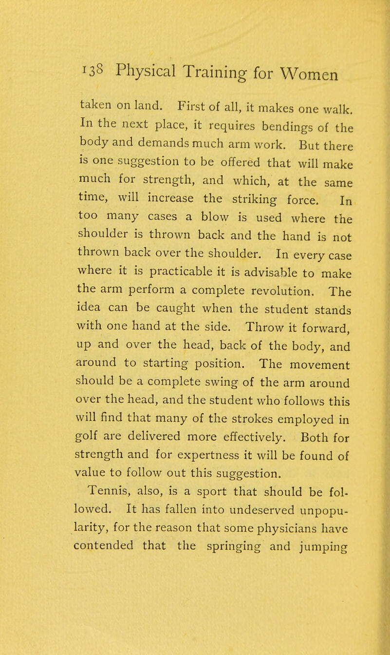 taken on land. First of all, it makes one walk. In the next place, it requires bendings of the body and demands much arm work. But there is one suggestion to be offered that will make much for strength, and which, at the same time, will increase the striking force. In too many cases a blow is used where the shoulder is thrown back and the hand is not thrown back over the shoulder. In every case where it is practicable it is advisable to make the arm perform a complete revolution. The idea can be caught when the student stands with one hand at the side. Throw it forward, up and over the head, back of the body, and around to starting position. The movement should be a complete swing of the arm around over the head, and the student who follows this will find that many of the strokes employed in golf are delivered more effectively. Both for strength and for expertness it will be found of value to follow out this suggestion. Tennis, also, is a sport that should be fol- lowed. It has fallen into undeserved unpopu- larity, for the reason that some physicians have contended that the springing and jumping