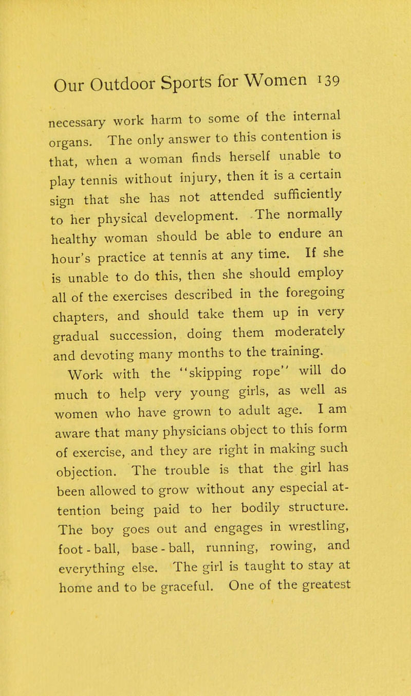 necessary work harm to some of the internal organs. The only answer to this contention is that, when a woman finds herself unable to play tennis without injury, then it is a certain sign that she has not attended sufficiently to her physical development. The normally healthy woman should be able to endure an hour's practice at tennis at any time. If she is unable to do this, then she should employ all of the exercises described in the foregoing chapters, and should take them up in very gradual succession, doing them moderately and devoting many months to the training. Work with the skipping rope will do much to help very young girls, as well as women who have grown to adult age. I am aware that many physicians object to this form of exercise, and they are right in making such objection. The trouble is that the girl has been allowed to grow without any especial at- tention being paid to her bodily structure. The boy goes out and engages in wrestling, foot-ball, base-ball, running, rowing, and everything else. The girl is taught to stay at home and to be graceful. One of the greatest