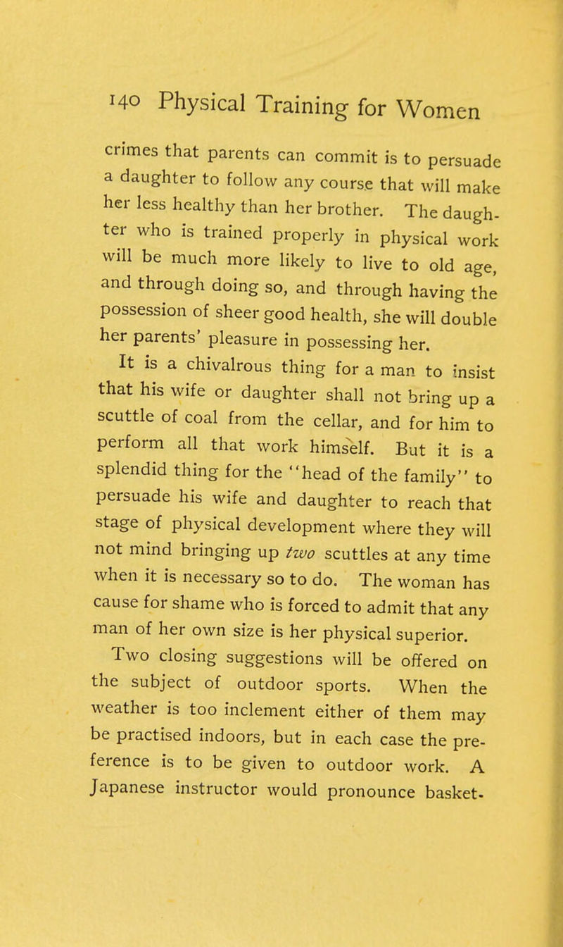 crimes that parents can commit is to persuade a daughter to follow any course that will make her less healthy than her brother. The daugh- ter who is trained properly in physical work will be much more likely to live to old age, and through doing so, and through having the possession of sheer good health, she will double her parents' pleasure in possessing her. It is a chivalrous thing for a man to insist that his wife or daughter shall not bring up a scuttle of coal from the cellar, and for him to perform all that work himself. But it is a splendid thing for the head of the family to persuade his wife and daughter to reach that stage of physical development where they will not mind bringing up two scuttles at any time when it is necessary so to do. The woman has cause for shame who is forced to admit that any man of her own size is her physical superior. Two closing suggestions will be offered on the subject of outdoor sports. When the weather is too inclement either of them may be practised indoors, but in each case the pre- ference is to be given to outdoor work. A Japanese instructor would pronounce basket-
