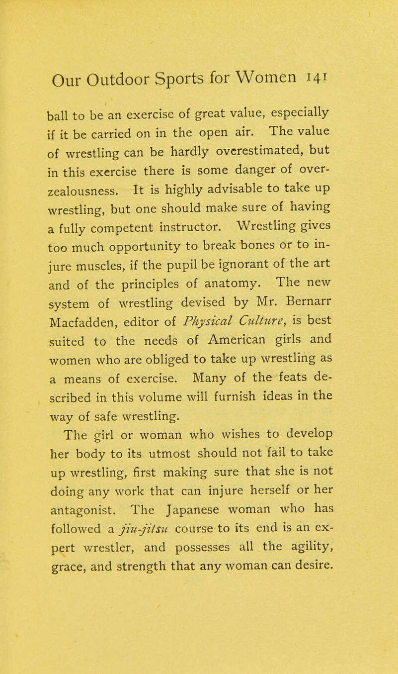 ball to be an exercise of great value, especially if it be carried on in the open air. The value of wrestling can be hardly overestimated, but in this exercise there is some danger of over- zealousness. It is highly advisable to take up wrestling, but one should make sure of having a fully competent instructor. Wrestling gives too much opportunity to break bones or to in- jure muscles, if the pupil be ignorant of the art and of the principles of anatomy. The new system of wrestling devised by Mr. Bernarr Macfadden, editor of Physical Culture, is best suited to the needs of American girls and women who are obliged to take up wrestling as a means of exercise. Many of the feats de- scribed in this volume will furnish ideas in the way of safe wrestling. The girl or woman who wishes to develop her body to its utmost should not fail to take up wrestling, first making sure that she is not doing any work that can injure herself or her antagonist. The Japanese woman who has followed a jiu-jitsu course to its end is an ex- pert wrestler, and possesses all the agility, grace, and strength that any woman can desire.
